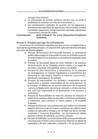 11
Ley de Contrataciones del Estado
persigan fines de lucro;
s) La contratación de servicios públicos, siempre que no exista la
posibilidad de contratar con más de un proveedor; y,
t) Las contrataciones realizadas de acuerdo con las exigencias y
procedimientos específicos de organismos internacionales, Estados
oentidadescooperantes,siemprequeesténasociadasadonaciones
u operaciones oficiales de crédito.
Concordancias:	 RLCE: Artículo 2º, 5ta. y 8va. Disposición Completaria
	 Transitoria.
	
Artículo 4.- Principios que rigen las contrataciones
Los procesos de contratación regulados por esta norma y su Reglamento se
rigenporlossiguientesprincipios,sinperjuiciodelaaplicacióndeotrosprincipios
generales del derecho público:
a) Principio de Promoción del Desarrollo Humano: La contratación
públicadebecoadyuvaraldesarrollohumanoenelámbitonacional,
deconformidadconlosestándaresuniversalmenteaceptadossobre
la materia.
b) Principio de Moralidad: Todos los actos referidos a los procesos
de contratación de las Entidades estarán sujetos a las reglas de
honradez, veracidad, intangibilidad, justicia y probidad.
	 c) Principio de Libre Concurrencia y Competencia: En los procesos
de contrataciones se incluirán regulaciones o tratamientos que
fomenten la más amplia, objetiva e imparcial concurrencia,
pluralidad y participación de postores.
	 d) Principio de Imparcialidad: Los acuerdos y resoluciones de los
funcionarios y órganos responsables de las contrataciones de
la Entidad, se adoptarán en estricta aplicación de la presente
norma y su Reglamento; así como en atención a criterios técnicos
que permitan objetividad en el tratamiento a los postores y
contratistas.
	 e) Principio de Razonabilidad: En todos los procesos de selección el
objetodeloscontratosdebeserrazonable,entérminoscuantitativos
y cualitativos, para satisfacer el interés público y el resultado
esperado.
	 f) Principio de Eficiencia: Las contrataciones que realicen las Entidades
deberán efectuarse bajo las mejores condiciones de calidad, precio
y plazos de ejecución y entrega y con el mejor uso de los recursos
materiales y humanos disponibles. Las contrataciones deben
observar criterios de celeridad, economía y eficacia.
	 g) PrincipiodePublicidad:Lasconvocatoriasdelosprocesosdeselección
y los actos que se dicten como consecuencia deberán ser objeto de
publicidad y difusión adecuada y suficiente a fin de garantizar la
 