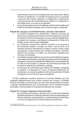 Reglamento de la Ley de
Contrataciones del Estado
112
administrativamente firme el otorgamiento de la Buena Pro, deberá
remitirse el expediente a la Entidad encargante para la suscripción
y ejecución del contrato respectivo. La designación, conformación
y funcionamiento del Comité Especial se sujetará a lo estipulado en
este Reglamento, en lo que le sea aplicable.
2.	 Encasodepresentarserecursodeapelación,elmismoseráresueltoporel
Titular de la Entidad encargada o por el Tribunal, según corresponda.
Artículo 88.- Encargo a una Entidad Privada, nacional o internacional
1.	 La Entidad encargada será seleccionada, mediante el proceso de
selecciónquecorresponda,teniendoencuentaelobjetoylacuantíade
lacomisión,conformealodispuestoenlaLeyyelpresenteReglamento.
La decisión de encargar la contratación corresponde al Titular de la
Entidad, siendo esta facultad indelegable.
2.	 Las Entidades participantes deberán acreditar una experiencia
de contratación pública o privada, no menor a dos (2) años en el
mercado nacional o internacional, en bienes, servicios u obras, según
corresponda al requerimiento de la Entidad encargante. Asimismo,
deberán estar inscritas en el RNP y no encontrarse impedidas para
contratar con el Estado.
3.	 LaEntidadencargadacelebraráunconvenioconlaEntidadencargante,
elquedeberáserespecíficoyconcretoparacadaprocesodecontratación
encargado.Cadaconveniodetallarálasobligacionesyresponsabilidades
de cada una de las partes. La solución de controversias derivadas del
convenio se realizará por conciliación o arbitraje.
4.	 Los procesos de contratación que realicen las Entidades encargadas
se sujetarán a lo dispuesto en la Ley y el presente Reglamento. De
interponerse un recurso de apelación, éste será resuelto por la Entidad
encargante o por el Tribunal, según corresponda.
El OSCE establecerá mediante directiva un Convenio Modelo, que será
empleado obligatoriamente para realizar procesos por encargo a Entidades
Privadas nacionales o internacionales; así como otros requerimientos necesarios
y aspectos complementarios para la participación de las Entidades Privadas
nacionales o internacionales en el proceso de selección por Encargo.15
Artículo 89.- Encargo a Organismos Internacionales
1.	 Los convenios de encargo se aprueban para el caso de las Entidades
delGobiernoNacional,medianteresoluciónsupremarefrendadaporel
Ministro del Sector correspondiente, y mediante Resolución del Titular
en el caso de Organismos Constitucionalmente Autónomos.
15  Modificado mediante Decreto Supremo Nº 021-2009-EF publicado el 01 de febrero de 2009.
 
