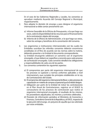 113
Reglamento de la ley de
Contrataciones del Estado
	 En el caso de los Gobiernos Regionales y Locales, los convenios se
aprueban mediante Acuerdo del Consejo Regional o Municipal,
respectivamente.
2.	 Para adoptar la decisión de encargo y para designar el organismo
internacional se debe contar previamente con:
a) Informe favorable de la Oficina de Presupuesto, o la que haga sus
veces, sobre la disponibilidad de los recursos para el financiamiento
de la contratación objeto del encargo.
b) Informe de la Oficina de Administración, o la que haga sus veces,
sobre las ventajas y beneficios de la concertación del convenio.
3.	 Los organismos o instituciones internacionales con los cuales las
Entidades suscriban los referidos convenios deberán encontrarse
acreditadas en el Perú de acuerdo con las normas sobre la materia,
debiendo presentar a la Entidad el documento correspondiente.
4.	 La Entidad encargante celebrará un convenio con el organismo
encargado, el que deberá ser específico y concreto para cada proceso
de contratación encargado. Cada convenio detallará las obligaciones
y responsabilidades de cada una de las partes.
5.	 Los convenios contendrán los siguientes aspectos:
a)	 El compromiso por parte del organismo internacional de que
los procesos se sujetarán a normas uniformes aplicables a nivel
internacional y que cumplan los principios establecidos en la Ley
de Contrataciones del Estado.
b)	Elcompromisodelorganismointernacionaldellevaracaboprocesosde
capacitaciónenmateriadecomprasalpersonalquelaEntidaddesigne.
c)	 Obligación por parte de la Entidad de incluir las contrataciones
en el Plan Anual de Contrataciones, registrar en el SEACE la
convocatoria de los procesos de contratación que realice el
organismo internacional encargado, el resultado de los mismos,
los proveedores adjudicados, los montos y contratos celebrados.
d)	Provisión de información periódica al Ministerio de Economía y
Finanzas, Contraloría General de la Repúblicay al OSCE, respecto de
la ejecución del encargo, sin perjuicio de aquella que sea solicitada
por estas entidades.
 
