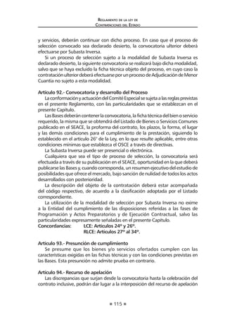 115
Reglamento de la ley de
Contrataciones del Estado
y servicios, deberán continuar con dicho proceso. En caso que el proceso de
selección convocado sea declarado desierto, la convocatoria ulterior deberá
efectuarse por Subasta Inversa.
Si un proceso de selección sujeto a la modalidad de Subasta Inversa es
declarado desierto, la siguiente convocatoria se realizará bajo dicha modalidad,
salvo que se haya excluido la ficha técnica objeto del proceso, en cuyo caso la
contrataciónulteriordeberáefectuarseporunprocesodeAdjudicacióndeMenor
Cuantía no sujeto a esta modalidad.
Artículo 92.- Convocatoria y desarrollo del Proceso
LaconformaciónyactuacióndelComitéEspecialsesujetaalasreglasprevistas
en el presente Reglamento, con las particularidades que se establezcan en el
presente Capítulo.
LasBasesdeberáncontenerlaconvocatoria,lafichatécnicadelbienoservicio
requerido, la misma que se obtendrá del Listado de Bienes o Servicios Comunes
publicado en el SEACE, la proforma del contrato, los plazos, la forma, el lugar
y las demás condiciones para el cumplimiento de la prestación, siguiendo lo
establecido en el artículo 26° de la Ley, en lo que resulte aplicable, entre otras
condiciones mínimas que establezca el OSCE a través de directivas.
La Subasta Inversa puede ser presencial o electrónica.
Cualquiera que sea el tipo de proceso de selección, la convocatoria será
efectuada a través de su publicación en el SEACE, oportunidad en la que deberá
publicarse las Bases y, cuando corresponda, un resumen ejecutivo del estudio de
posibilidades que ofrece el mercado, bajo sanción de nulidad de todos los actos
desarrollados con posterioridad.
La descripción del objeto de la contratación deberá estar acompañada
del código respectivo, de acuerdo a la clasificación adoptada por el Listado
correspondiente.
La utilización de la modalidad de selección por Subasta Inversa no exime
a la Entidad del cumplimiento de las disposiciones referidas a las fases de
Programación y Actos Preparatorios y de Ejecución Contractual, salvo las
particularidades expresamente señaladas en el presente Capítulo.
Concordancias:	 LCE: Artículos 24º y 26º.
	 RLCE: Artículos 27º al 34º.
Artículo 93.- Presunción de cumplimiento
Se presume que los bienes y/o servicios ofertados cumplen con las
características exigidas en las fichas técnicas y con las condiciones previstas en
las Bases. Esta presunción no admite prueba en contrario.
Artículo 94.- Recurso de apelación
Las discrepancias que surjan desde la convocatoria hasta la celebración del
contrato inclusive, podrán dar lugar a la interposición del recurso de apelación
 