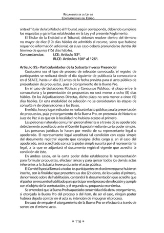 Reglamento de la Ley de
Contrataciones del Estado
116
anteelTitulardelaEntidadoelTribunal,segúncorresponda,debiendocumplirse
los requisitos y garantías establecidos en la Ley y el presente Reglamento.
El Titular de la Entidad o el Tribunal, deberán resolver dentro del término
no mayor de diez (10) días hábiles de admitido el recurso, salvo que hubiese
requerido información adicional, en cuyo caso deberá pronunciarse dentro del
término de quince (15) días hábiles.
Concordancias:	 LCE: Artículo 53º.
	 RLCE: Artículos 104º al 126º.
Artículo 95.- Particularidades de la Subasta Inversa Presencial
Cualquiera sea el tipo de proceso de selección convocado, el registro de
participantes se realizará desde el día siguiente de publicada la convocatoria
en el SEACE, hasta un día (1) antes de la fecha prevista para el acto público de
presentación de propuestas, puja y otorgamiento de la Buena Pro.
En el caso de Licitaciones Públicas y Concursos Públicos, el plazo entre la
convocatoria y la presentación de propuestas no será menor a ocho (8) días
hábiles. En las Adjudicaciones Directas, dicho plazo no será menor a cinco (5)
días hábiles. En esta modalidad de selección no se considerarán las etapas de
consulta ni de observaciones a las Bases.
Eneldía,horaylugarindicadosserealizaráelactopúblicoparalapresentación
de propuestas, puja y otorgamiento de la Buena Pro, en presencia de Notario o
Juez de Paz si es que en la localidad no hubiera acceso al primero.
Las personas naturales concurren personalmente o a través de su apoderado
debidamente acreditado ante el Comité Especial mediante carta poder simple.
Las personas jurídicas lo hacen por medio de su representante legal o
apoderado. El representante legal acreditará tal condición con copia simple
del documento registral vigente que consigne dicho cargo y, en el caso del
apoderado, será acreditado con carta poder simple suscrita por el representante
legal, a la que se adjuntará el documento registral vigente que acredite la
condición de éste.
En ambos casos, en la carta poder debe establecerse la representación
para formular propuestas, efectuar lances y para ejercer todos los demás actos
inherentes a la Subasta Inversa durante el acto público.
ElComitéEspecialllamaráatodoslosparticipantesenelordenenquesehubieren
inscrito, con la finalidad que presenten sus dos (2) sobres, de los cuales el primero,
denominado sobre de habilitación, contendrá la documentación que acredite que
elpostorseencuentrahabilitadoparaparticiparenelprocesodeselecciónycumple
con el objeto de la contratación, y el segundo su propuesta económica.
SeentenderáquelaBuenaProhaquedadoconsentidaeldíadesuotorgamiento,
si otorgada la Buena Pro del proceso o del ítem, de ser el caso, ningún postor
hubiera dejado constar en el acta su intención de impugnar el proceso.
En caso de empate el otorgamiento de la Buena Pro se efectuará a través de
sorteo en el mismo acto.
 