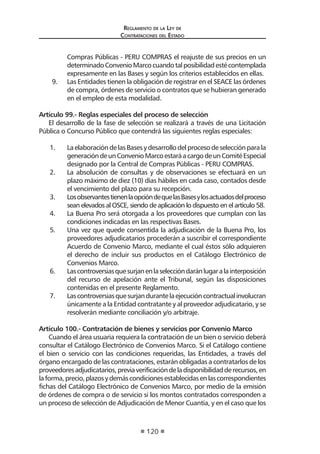 Reglamento de la Ley de
Contrataciones del Estado
120
Compras Públicas - PERU COMPRAS el reajuste de sus precios en un
determinadoConvenioMarcocuandotalposibilidadestécontemplada
expresamente en las Bases y según los criterios establecidos en ellas.
9.	 Las Entidades tienen la obligación de registrar en el SEACE las órdenes
de compra, órdenes de servicio o contratos que se hubieran generado
en el empleo de esta modalidad.
Artículo 99.- Reglas especiales del proceso de selección
El desarrollo de la fase de selección se realizará a través de una Licitación
Pública o Concurso Público que contendrá las siguientes reglas especiales:
1.	 LaelaboracióndelasBasesydesarrollodelprocesodeselecciónparala
generacióndeunConvenioMarcoestaráacargodeunComitéEspecial
designado por la Central de Compras Públicas - PERU COMPRAS.
2.	 La absolución de consultas y de observaciones se efectuará en un
plazo máximo de diez (10) días hábiles en cada caso, contados desde
el vencimiento del plazo para su recepción.
3.	 LosobservantestienenlaopcióndequelasBasesylosactuadosdelproceso
sean elevados al OSCE, siendo de aplicación lo dispuesto en el artículo 58.
4.	 La Buena Pro será otorgada a los proveedores que cumplan con las
condiciones indicadas en las respectivas Bases.
5.	 Una vez que quede consentida la adjudicación de la Buena Pro, los
proveedores adjudicatarios procederán a suscribir el correspondiente
Acuerdo de Convenio Marco, mediante el cual éstos sólo adquieren
el derecho de incluir sus productos en el Catálogo Electrónico de
Convenios Marco.
6.	 Lascontroversiasquesurjanenlaseleccióndaránlugaralainterposición
del recurso de apelación ante el Tribunal, según las disposiciones
contenidas en el presente Reglamento.
7.	 Lascontroversiasquesurjandurantelaejecucióncontractualinvolucran
únicamente a la Entidad contratante y al proveedor adjudicatario, y se
resolverán mediante conciliación y/o arbitraje.
Artículo 100.- Contratación de bienes y servicios por Convenio Marco
Cuando el área usuaria requiera la contratación de un bien o servicio deberá
consultar el Catálogo Electrónico de Convenios Marco. Si el Catálogo contiene
el bien o servicio con las condiciones requeridas, las Entidades, a través del
órgano encargado de las contrataciones, estarán obligadas a contratarlos de los
proveedoresadjudicatarios,previaverificacióndeladisponibilidadderecursos,en
laforma,precio,plazosydemáscondicionesestablecidasenlascorrespondientes
fichas del Catálogo Electrónico de Convenios Marco, por medio de la emisión
de órdenes de compra o de servicio si los montos contratados corresponden a
un proceso de selección de Adjudicación de Menor Cuantía, y en el caso que los
 