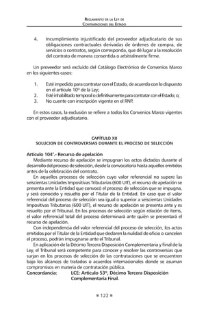 Reglamento de la Ley de
Contrataciones del Estado
122
4.	 Incumplimiento injustificado del proveedor adjudicatario de sus
obligaciones contractuales derivadas de órdenes de compra, de
servicios o contratos, según corresponda, que dé lugar a la resolución
del contrato de manera consentida o arbitralmente firme.
Un proveedor será excluido del Catálogo Electrónico de Convenios Marco
en los siguientes casos:
1.	 EstéimpedidoparacontratarconelEstado,deacuerdoconlodispuesto
en el artículo 10º de la Ley;
2.	 EstéinhabilitadotemporalodefinitivamenteparacontratarconelEstado;o;
3.	 No cuente con inscripción vigente en el RNP.
En estos casos, la exclusión se refiere a todos los Convenios Marco vigentes
con el proveedor adjudicatario.
CAPÍTULO XII
SOLUCION DE CONTROVERSIAS DURANTE EL PROCESO DE SELECCIÓN
Artículo 104°.- Recurso de apelación
Mediante recurso de apelación se impugnan los actos dictados durante el
desarrollodelprocesodeselección,desdelaconvocatoriahastaaquellosemitidos
antes de la celebración del contrato.
En aquellos procesos de selección cuyo valor referencial no supere las
seiscientas Unidades Impositivas Tributarias (600 UIT), el recurso de apelación se
presenta ante la Entidad que convocó el proceso de selección que se impugna,
y será conocido y resuelto por el Titular de la Entidad. En caso que el valor
referencial del proceso de selección sea igual o superior a seiscientas Unidades
Impositivas Tributarias (600 UIT), el recurso de apelación se presenta ante y es
resuelto por el Tribunal. En los procesos de selección según relación de ítems,
el valor referencial total del proceso determinará ante quién se presentará el
recurso de apelación.
Con independencia del valor referencial del proceso de selección, los actos
emitidos por el Titular de la Entidad que declaren la nulidad de oficio o cancelen
el proceso, podrán impugnarse ante el Tribunal.
En aplicación de la Décimo Tercera Disposición Complementaria y Final de la
Ley, el Tribunal será competente para conocer y resolver las controversias que
surjan en los procesos de selección de las contrataciones que se encuentren
bajo los alcances de tratados o acuerdos internacionales donde se asuman
compromisos en materia de contratación pública.
Concordancia:	 LCE: Artículo 53º, Décimo Tercera Disposición
	 Complementaria Final.
 