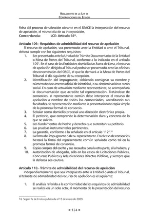 Reglamento de la Ley de
Contrataciones del Estado
124
ficha del proceso de selección obrante en el SEACE la interposición del recurso
de apelación, el mismo día de su interposición.
Concordancia:	 LCE: Artículo 54º.
Artículo 109.- Requisitos de admisibilidad del recurso de apelación
El recurso de apelación, sea presentado ante la Entidad o ante el Tribunal,
deberá cumplir con los siguientes requisitos:
1.	 Ser presentado ante la Unidad de Trámite Documentario de la Entidad
o Mesa de Partes del Tribunal, conforme a lo indicado en el artículo
105°. En el caso de las Entidades domiciliadas fuera de Lima, el recurso
de apelación dirigido al Tribunal podrá ser presentado ante las oficinas
desconcentradas del OSCE, el que lo derivará a la Mesa de Partes del
Tribunal al día siguiente de su recepción.
2.	 Identificación del impugnante, debiendo consignar su nombre y
númerodedocumentooficialdeidentidad,osudenominaciónorazón
social. En caso de actuación mediante representante, se acompañará
la documentación que acredite tal representación. Tratándose de
consorcios, el representante común debe interponer el recurso de
apelación a nombre de todos los consorciados, acreditando sus
facultadesderepresentaciónmediantelapresentacióndecopiasimple
de la promesa formal de consorcio.
3.	 Señalar como domicilio procesal una dirección electrónica propia.
4.	 El petitorio, que comprende la determinación clara y concreta de lo
que se solicita.
5.	 Los fundamentos de hecho y derecho que sustentan su petitorio.
6.	 Las pruebas instrumentales pertinentes.
7.	 La garantía, conforme a lo señalado en el artículo 112°.16
8.	 Lafirmadelimpugnanteodesurepresentante.Enelcasodeconsorcios
bastará la firma del representante común señalado como tal en la
promesa formal de consorcio.
9.	 Copias simples del escrito y sus recaudos para la otra parte, si la hubiera, y
10.	 Autorización de abogado, sólo en los casos de Licitaciones Públicas,
Concursos Públicos y Adjudicaciones Directas Públicas, y siempre que
la defensa sea cautiva.
Artículo 110.- Trámite de admisibilidad del recurso de apelación
Independientemente que sea interpuesto ante la Entidad o ante el Tribunal,
el trámite de admisibilidad del recurso de apelación es el siguiente:
1.	 El análisis referido a la conformidad de los requisitos de admisibilidad
se realiza en un solo acto, al momento de la presentación del recurso
16  Según Fe de Erratas publicada el 15 de enero de 2009.
 