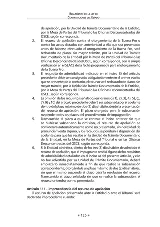 125
Reglamento de la ley de
Contrataciones del Estado
de apelación, por la Unidad de Trámite Documentario de la Entidad,
por la Mesa de Partes del Tribunal o las Oficinas Desconcentradas del
OSCE, según corresponda.
2.	 El recurso de apelación contra el otorgamiento de la Buena Pro o
contra los actos dictados con anterioridad a ella que sea presentado
antes de haberse efectuado el otorgamiento de la Buena Pro, será
rechazado de plano, sin mayor trámite, por la Unidad de Trámite
Documentario de la Entidad por la Mesa de Partes del Tribunal o las
Oficinas Desconcentradas del OSCE, según corresponda, con la simple
verificación en el SEACE de la fecha programada para el otorgamiento
de la Buena Pro.
3. El requisito de admisibilidad indicado en el inciso 8) del artículo
precedente debe ser consignado obligatoriamente en el primer escrito
quesepresente;delocontrario,elrecursoserárechazadodeplano,sin
mayor trámite, por la Unidad de Trámite Documentario de la Entidad,
por la Mesa de Partes del Tribunal o las Oficinas Desconcentradas del
OSCE, según corresponda.
4.	 La omisión de los requisitos señalados en los incisos 1), 2), 3), 4), 5), 6),
7),9)y10)delartículoprecedentedeberásersubsanadaporelapelante
dentro del plazo máximo de dos (2) días hábiles desde la presentación
del recurso de apelación. El plazo otorgado para la subsanación
suspende todos los plazos del procedimiento de impugnación.
5.	 Transcurrido el plazo a que se contrae el inciso anterior sin que
se hubiese subsanado la omisión, el recurso de apelación se
considerará automáticamente como no presentado, sin necesidad de
pronunciamiento alguno, y los recaudos se pondrán a disposición del
apelante para que los recabe en la Unidad de Trámite Documentario
de la Entidad, en la Mesa de Partes del Tribunal o en las Oficinas
Desconcentradas del OSCE, según corresponda.
6.	 SilaEntidadadvirtiera,dentrodelostres(3)díashábilesdeadmitidoel
recursodeapelación,queelimpugnanteomitióalgunodelosrequisitos
de admisibilidad detallados en el inciso 4) del presente artículo, y ello
no fue advertido por su Unidad de Trámite Documentario, deberá
emplazarlo inmediatamente a fin de que realice la subsanación
correspondiente,otorgándoleunplazomáximodedos(2)díashábiles,
sin que el mismo suspenda el plazo para la resolución del recurso.
Transcurrido el plazo señalado sin que se realice la subsanación, el
recurso se tendrá por no presentado.
Artículo 111.- Improcedencia del recurso de apelación
El recurso de apelación presentado ante la Entidad o ante el Tribunal será
declarado improcedente cuando:
 