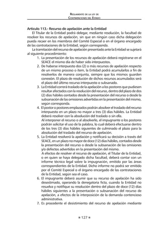 127
Reglamento de la ley de
Contrataciones del Estado
Artículo 113.- Recurso de apelación ante la Entidad
El Titular de la Entidad podrá delegar, mediante resolución, la facultad de
resolver los recursos de apelación, sin que en ningún caso dicha delegación
pueda recaer en los miembros del Comité Especial o en el órgano encargado
de las contrataciones de la Entidad, según corresponda.
LatramitacióndelrecursodeapelaciónpresentadoantelaEntidadsesujetará
al siguiente procedimiento:
1.	 La presentación de los recursos de apelación deberá registrarse en el
SEACE el mismo día de haber sido interpuestos.
2.	 De haberse interpuesto dos (2) o más recursos de apelación respecto
de un mismo proceso o ítem, la Entidad podrá acumularlos a fin de
resolverlos de manera conjunta, siempre que los mismos guarden
conexión. El plazo de resolución de dichos recursos acumulados será
el plazo del último recurso interpuesto o subsanado.
3.	 La Entidad correrá traslado de la apelación a los postores que pudiesen
resultarafectadosconlaresolucióndelrecurso,dentrodelplazodedos
(2) días hábiles contados desde la presentación del recurso o desde la
subsanacióndelasomisionesadvertidasenlapresentacióndelmismo,
según corresponda.
4. Elpostoropostoresemplazadospodránabsolvereltrasladodelrecurso
interpuesto en un plazo no mayor a tres (3) días hábiles. La Entidad
deberá resolver con la absolución del traslado o sin ella.
Al interponer el recurso o al absolverlo, el impugnante o los postores
podrán solicitar el uso de la palabra, lo cual deberá efectuarse dentro
de los tres (3) días hábiles siguientes de culminado el plazo para la
absolución del traslado del recurso de apelación.
5.	 La Entidad resolverá la apelación y notificará su decisión a través del
SEACE,enunplazonomayordedoce(12)díashábiles,contadosdesde
la presentación del recurso o desde la subsanación de las omisiones
y/o defectos advertidos en la presentación del mismo.
A efectos de resolver el recurso de apelación, el Titular de la Entidad,
o en quien se haya delegado dicha facultad, deberá contar con un
informe técnico legal sobre la impugnación, emitido por las áreas
correspondientes de la Entidad. Dicho informe no podrá ser emitido
por el Comité Especial o el órgano encargado de las contrataciones
de la Entidad, según sea el caso.
6.	 El impugnante deberá asumir que su recurso de apelación ha sido
desestimado, operando la denegatoria ficta, cuando la Entidad no
resuelva y notifique su resolución dentro del plazo de doce (12) días
hábiles siguientes a la presentación o subsanación del recurso de
apelación, a efectos de la interposición de la demanda contencioso
administrativa.
7.	 Es procedente el desistimiento del recurso de apelación mediante
 