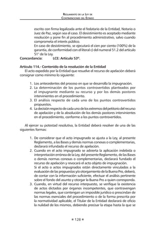 Reglamento de la Ley de
Contrataciones del Estado
128
escrito con firma legalizada ante el fedatario de la Entidad, Notario o
Juez de Paz, según sea el caso. El desistimiento es aceptado mediante
resolución y pone fin al procedimiento administrativo, salvo cuando
comprometa el interés público.
	 En caso de desistimiento, se ejecutará el cien por ciento (100%) de la
garantía, de conformidad con el literal c) del numeral 51.2 del artículo
51° de la Ley.
Concordancia:	 LCE: Artículo 53º.
Artículo 114.- Contenido de la resolución de la Entidad
El acto expedido por la Entidad que resuelve el recurso de apelación deberá
consignar como mínimo lo siguiente:
1.	 Los antecedentes del proceso en que se desarrolla la impugnación.
2.	 La determinación de los puntos controvertidos planteados por
el impugnante mediante su recurso y por los demás postores
intervinientes en el procedimiento.
3.	 El análisis respecto de cada uno de los puntos controvertidos
propuestos.
4. 	Ladecisiónrespectodecadaunodelosextremosdelpetitoriodelrecurso
de apelación y de la absolución de los demás postores intervinientes
en el procedimiento, conforme a los puntos controvertidos.
	
Al ejercer su potestad resolutiva, la Entidad deberá resolver de una de las
siguientes formas:
1.	 De considerar que el acto impugnado se ajusta a la Ley, al presente
Reglamento, a las Bases y demás normas conexas o complementarias,
declarará infundado el recurso de apelación.
2.	 Cuando en el acto impugnado se advierta la aplicación indebida o
interpretación errónea de la Ley, del presente Reglamento, de las Bases
o demás normas conexas o complementarias, declarará fundado el
recurso de apelación y revocará el acto objeto de impugnación.
	 Si el acto o actos impugnados están directamente vinculados a la
evaluacióndelaspropuestasy/o otorgamientode laBuenaPro,deberá,
de contar con la información suficiente, efectuar el análisis pertinente
sobre el fondo del asunto y otorgar la Buena Pro a quien corresponda.
3.	 Cuando, en virtud del recurso interpuesto, se verifique la existencia
de actos dictados por órganos incompetentes, que contravengan
normas legales, que contengan un imposible jurídico o prescindan de
las normas esenciales del procedimiento o de la forma prescrita por
la normatividad aplicable, el Titular de la Entidad declarará de oficio
la nulidad de los mismos, debiendo precisar la etapa hasta la que se
 