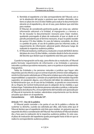 Reglamento de la Ley de
Contrataciones del Estado
130
4.	 Remitido el expediente a la Sala correspondiente del Tribunal, con o
sin la absolución del postor o postores que resulten afectados, ésta
tiene un plazo de cinco (5) días hábiles para evaluar la documentación
obrante en el expediente y, de ser el caso, para declarar que está listo
para resolver.
	 El Tribunal, de considerarlo pertinente puede, por única vez, solicitar
información adicional a la Entidad, al impugnante y a terceros a
fin de recaudar la documentación necesaria para mejor resolver,
quedando prorrogado el plazo de evaluación al que se alude en el
párrafo precedente por el término necesario, el que no podrá exceder
de quince (15) días hábiles. En caso de haberse concedido, de oficio
o a pedido de parte, el uso de la palabra para los informes orales, el
requerimiento de información adicional podrá efectuarse luego de
realizada la respectiva audiencia pública.
5.	 ElTribunalresolveráynotificarásuresoluciónatravésdelSEACEdentro
del plazo de cinco (5) días hábiles, contados desde la fecha de emisión
del decreto que declare que el expediente está listo para resolver.
Cuando la impugnación así lo exija, para efectos de su resolución, el Tribunal
podrá formular requerimiento de información a las Entidades o personas
naturales o jurídicas que estime necesarios, sean o no partes en el procedimiento
impugnativo.
Todas las Entidades y las personas naturales o jurídicas que hayan sido
requeridas para los efectos a que se contrae el párrafo anterior están obligadas a
remitirlainformaciónsolicitadaporelTribunalenelplazoqueselesotorgue,bajo
responsabilidad.Laoposiciónuomisiónalcumplimientodelmandatorequerido
supondrá, sin excepción alguna, una infracción del deber de colaboración con
la Administración que, en el caso de las Entidades, se pondrá en conocimiento
de su Órgano de Control Institucional para la adopción de las medidas a que
hubierelugar.Tratándosedelasdemáspersonasnaturalesojurídicas,odelpostor
adjudicatariodelaBuenaPro,elincumplimientodelmandatoseráapreciadopor
el Tribunal al momento de resolver, valorándose conjuntamente con los demás
actuados que obren en el expediente.
Concordancia:	 LCE: Artículo 53º.
Artículo 117.- Uso de la palabra
El Tribunal podrá conceder a las partes el uso de la palabra a efectos de
sustentar su derecho, cuando sea solicitada por ellas, sólo hasta antes que el
Tribunal declare que el expediente está listo para resolver, sin perjuicio que sea
requeridodeoficioaconsideracióndelTribunal.ParatalefectoelTribunalseñalará
día y hora para la realización de la respectiva audiencia pública. En este caso,
el plazo de evaluación del expediente queda prorrogado hasta el día en que se
realice la correspondiente audiencia pública.
 