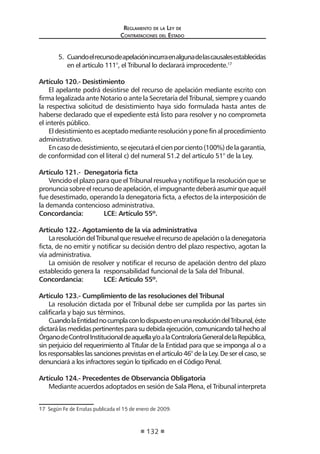 Reglamento de la Ley de
Contrataciones del Estado
132
5.	 Cuandoelrecursodeapelaciónincurraenalgunadelascausalesestablecidas
en el artículo 111°, el Tribunal lo declarará improcedente.17
	
Artículo 120.- Desistimiento
El apelante podrá desistirse del recurso de apelación mediante escrito con
firma legalizada ante Notario o ante la Secretaría del Tribunal, siempre y cuando
la respectiva solicitud de desistimiento haya sido formulada hasta antes de
haberse declarado que el expediente está listo para resolver y no comprometa
el interés público.
Eldesistimientoesaceptadomedianteresoluciónyponefinalprocedimiento
administrativo.
Encasodedesistimiento,seejecutaráelcienporciento(100%)delagarantía,
de conformidad con el literal c) del numeral 51.2 del artículo 51° de la Ley.
Artículo 121.- Denegatoria ficta
Vencido el plazo para que el Tribunal resuelva y notifique la resolución que se
pronunciasobreelrecursodeapelación,elimpugnantedeberáasumirqueaquél
fue desestimado, operando la denegatoria ficta, a efectos de la interposición de
la demanda contencioso administrativa.
Concordancia:	 LCE: Artículo 55º.
Artículo 122.- Agotamiento de la vía administrativa
LaresolucióndelTribunalqueresuelveelrecursodeapelaciónoladenegatoria
ficta, de no emitir y notificar su decisión dentro del plazo respectivo, agotan la
vía administrativa.
La omisión de resolver y notificar el recurso de apelación dentro del plazo
establecido genera la responsabilidad funcional de la Sala del Tribunal.
Concordancia:	 LCE: Artículo 55º.
Artículo 123.- Cumplimiento de las resoluciones del Tribunal
La resolución dictada por el Tribunal debe ser cumplida por las partes sin
calificarla y bajo sus términos.
CuandolaEntidadnocumplaconlodispuestoenunaresolucióndelTribunal,éste
dictarálasmedidaspertinentesparasudebidaejecución,comunicandotalhechoal
ÓrganodeControlInstitucionaldeaquellay/oalaContraloríaGeneraldelaRepública,
sin perjuicio del requerimiento al Titular de la Entidad para que se imponga al o a
los responsables las sanciones previstas en el artículo 46° de la Ley. De ser el caso, se
denunciará a los infractores según lo tipificado en el Código Penal.
Artículo 124.- Precedentes de Observancia Obligatoria
Mediante acuerdos adoptados en sesión de Sala Plena, el Tribunal interpreta
17  Según Fe de Erratas publicada el 15 de enero de 2009.
 
