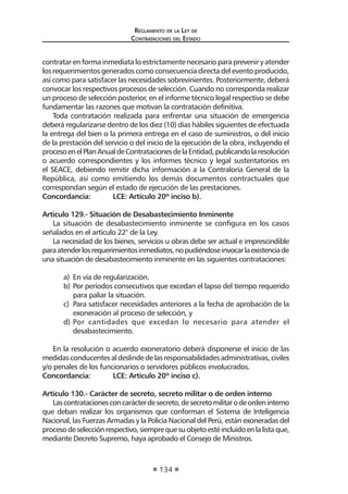 Reglamento de la Ley de
Contrataciones del Estado
134
contratar en forma inmediata lo estrictamente necesario para prevenir y atender
los requerimientos generados como consecuencia directa del evento producido,
así como para satisfacer las necesidades sobrevinientes. Posteriormente, deberá
convocar los respectivos procesos de selección. Cuando no corresponda realizar
un proceso de selección posterior, en el informe técnico legal respectivo se debe
fundamentar las razones que motivan la contratación definitiva.
Toda contratación realizada para enfrentar una situación de emergencia
deberá regularizarse dentro de los diez (10) días hábiles siguientes de efectuada
la entrega del bien o la primera entrega en el caso de suministros, o del inicio
de la prestación del servicio o del inicio de la ejecución de la obra, incluyendo el
procesoenelPlanAnualdeContratacionesdelaEntidad,publicandolaresolución
o acuerdo correspondientes y los informes técnico y legal sustentatorios en
el SEACE, debiendo remitir dicha información a la Contraloría General de la
República, así como emitiendo los demás documentos contractuales que
correspondan según el estado de ejecución de las prestaciones.
Concordancia:	 LCE: Artículo 20º inciso b).
Artículo 129.- Situación de Desabastecimiento Inminente
La situación de desabastecimiento inminente se configura en los casos
señalados en el artículo 22° de la Ley.
La necesidad de los bienes, servicios u obras debe ser actual e imprescindible
paraatenderlosrequerimientosinmediatos,nopudiéndoseinvocarlaexistenciade
una situación de desabastecimiento inminente en las siguientes contrataciones:
a)	 En vía de regularización.
b)	Por períodos consecutivos que excedan el lapso del tiempo requerido
para paliar la situación.
c)	 Para satisfacer necesidades anteriores a la fecha de aprobación de la
exoneración al proceso de selección, y
d)	Por cantidades que excedan lo necesario para atender el
desabastecimiento.
En la resolución o acuerdo exoneratorio deberá disponerse el inicio de las
medidasconducentesaldeslindedelasresponsabilidadesadministrativas,civiles
y/o penales de los funcionarios o servidores públicos involucrados.
Concordancia:	 LCE: Artículo 20º inciso c).
Artículo 130.- Carácter de secreto, secreto militar o de orden interno
Lascontratacionesconcarácterdesecreto,desecretomilitarodeordeninterno
que deban realizar los organismos que conforman el Sistema de Inteligencia
Nacional, las Fuerzas Armadas y la Policía Nacional del Perú, están exoneradas del
procesodeselecciónrespectivo,siemprequesuobjetoestéincluidoenlalistaque,
mediante Decreto Supremo, haya aprobado el Consejo de Ministros.
 
