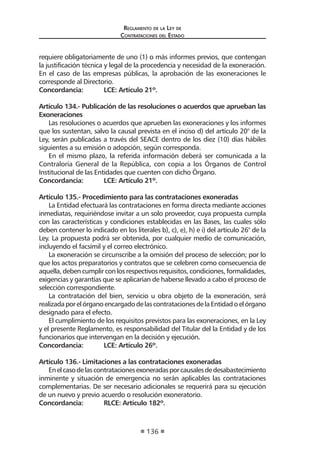 Reglamento de la Ley de
Contrataciones del Estado
136
requiere obligatoriamente de uno (1) o más informes previos, que contengan
la justificación técnica y legal de la procedencia y necesidad de la exoneración.
En el caso de las empresas públicas, la aprobación de las exoneraciones le
corresponde al Directorio.
Concordancia:	 LCE: Artículo 21º.
Artículo 134.- Publicación de las resoluciones o acuerdos que aprueban las
Exoneraciones
Las resoluciones o acuerdos que aprueben las exoneraciones y los informes
que los sustentan, salvo la causal prevista en el inciso d) del artículo 20° de la
Ley, serán publicadas a través del SEACE dentro de los diez (10) días hábiles
siguientes a su emisión o adopción, según corresponda.
En el mismo plazo, la referida información deberá ser comunicada a la
Contraloría General de la República, con copia a los Órganos de Control
Institucional de las Entidades que cuenten con dicho Órgano.
Concordancia:	 LCE: Artículo 21º.
Artículo 135.- Procedimiento para las contrataciones exoneradas
La Entidad efectuará las contrataciones en forma directa mediante acciones
inmediatas, requiriéndose invitar a un solo proveedor, cuya propuesta cumpla
con las características y condiciones establecidas en las Bases, las cuales sólo
deben contener lo indicado en los literales b), c), e), h) e i) del artículo 26° de la
Ley. La propuesta podrá ser obtenida, por cualquier medio de comunicación,
incluyendo el facsímil y el correo electrónico.
La exoneración se circunscribe a la omisión del proceso de selección; por lo
que los actos preparatorios y contratos que se celebren como consecuencia de
aquella,debencumplirconlosrespectivosrequisitos,condiciones,formalidades,
exigencias y garantías que se aplicarían de haberse llevado a cabo el proceso de
selección correspondiente.
La contratación del bien, servicio u obra objeto de la exoneración, será
realizadaporelórganoencargadodelascontratacionesdelaEntidadoelórgano
designado para el efecto.
El cumplimiento de los requisitos previstos para las exoneraciones, en la Ley
y el presente Reglamento, es responsabilidad del Titular del la Entidad y de los
funcionarios que intervengan en la decisión y ejecución.
Concordancia:	 LCE: Artículo 26º.
Artículo 136.- Limitaciones a las contrataciones exoneradas
Enelcasodelascontratacionesexoneradasporcausalesdedesabastecimiento
inminente y situación de emergencia no serán aplicables las contrataciones
complementarias. De ser necesario adicionales se requerirá para su ejecución
de un nuevo y previo acuerdo o resolución exoneratorio.
Concordancia:	 RLCE: Artículo 182º.
 