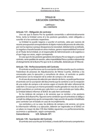 137
Reglamento de la ley de
Contrataciones del Estado
TITULO III
EJECUCIÓN CONTRACTUAL
CAPÍTULO I
DEL CONTRATO
Artículo 137.- Obligación de contratar
Una vez que la Buena Pro ha quedado consentida o administrativamente
firme, tanto la Entidad como el o los postores ganadores, están obligados a
suscribir el o los contratos respectivos.
La Entidad no puede negarse a suscribir el contrato, salvo por razones de
recorte presupuestal correspondiente al objeto materia del proceso de selección,
pornormaexpresaoporquedesaparezcalanecesidad,debidamenteacreditada.
Lanegativaahacerlobasadaenotrosmotivos,generaresponsabilidadfuncional
en el Titular de la Entidad, en el responsable de Administración o de Logística o
el que haga sus veces, según corresponda.
EncasoqueelolospostoresganadoresdelaBuenaProsenieguenasuscribirel
contrato,seránpasibles de sanción, salvo imposibilidadfísicaojurídicasobrevenida
al otorgamiento de la Buena Pro que no le es atribuible, declarada por el Tribunal.
Artículo 138.- Perfeccionamiento del Contrato
El contrato se perfecciona con la suscripción del documento que lo contiene.
Tratándose de procesos de Adjudicaciones de Menor Cuantía, distintas a las
convocadas para la ejecución y consultoría de obras, el contrato se podrá
perfeccionar con la recepción de la orden de compra o de servicio.
Enelcasodeprocesosdeselecciónporrelacióndeítems,sepodráperfeccionar
el contrato con la suscripción del documento que lo contiene o con la recepción
de una orden de compra o de servicio según el monto del valor referencial de
cada ítem. En caso que un mismo proveedor resulte ganador en más de un ítem,
podrá suscribirse un contrato por cada ítem o un solo contrato por todos ellos.
La Entidad deberá informar al SEACE de cada ítem contratado.
En las órdenes de compra o de servicios que se remitan a los postores
ganadoresdelaBuenaPro,figurarácomocondiciónqueelcontratistaseobligaa
cumplirlasobligacionesquelecorresponden,bajosancióndequedarinhabilitado
para contratar con el Estado en caso de incumplimiento.
Los contratos y, en su caso, las órdenes de compra o de servicio, así como
la información referida a su ejecución, deberán ser registrados en el SEACE en
un plazo no mayor de diez (10) días hábiles siguientes a su perfeccionamiento,
ocurrencia o aprobación, según corresponda.
Concordancia:	 LCE: Artículo 35º.
Artículo 139.- Suscripción del Contrato
ElcontratoserásuscritoporlaEntidad,atravésdelfuncionariocompetenteo
 