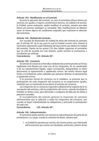 139
Reglamento de la ley de
Contrataciones del Estado
Artículo 143.- Modificación en el Contrato
Durante la ejecución del contrato, en caso el contratista ofrezca bienes y/o
servicios con iguales o mejores características técnicas, de calidad y de precios,
la Entidad, previa evaluación, podrá modificar el contrato, siempre que tales
bienes y/o servicios satisfagan su necesidad. Tales modificaciones no deberán
variar en forma alguna las condiciones originales que motivaron la selección
del contratista.
Artículo 144.- Nulidad del Contrato
Son causales de declaración de nulidad de oficio del contrato las previstas
por el artículo 56° de la Ley, para lo cual la Entidad cursará carta notarial al
contratista adjuntando copia fedateada del documento que declara la nulidad
del contrato. Dentro de los quince (15) días hábiles siguientes el contratista
que no esté de acuerdo con esta decisión, podrá someter la controversia a
conciliación y/o arbitraje.
Concordancia:	 LCE: Artículo 56º.
Artículo 145.- Consorcio
Elcontratodeconsorcioseformalizamediantedocumentoprivadoconfirmas
legalizadas ante Notario por cada uno de los integrantes, de sus apoderados
o de sus representantes legales, según corresponda, designándose en dicho
documento al representante o apoderado común. No tendrá eficacia legal
frente a la Entidad los actos realizados por personas distintas al representante
o apoderado común.
Si la promesa formal de consorcio no lo establece, se presume que la
participación de cada integrante del consorcio es en proporciones iguales,
condición que se mantendrá al suscribirse el contrato de consorcio.
Los integrantes de un consorcio responden solidariamente respecto de la no
suscripción del contrato y del incumplimiento del mismo, estando facultada la
Entidad, en dichos casos, para demandar a cualquiera de ellos por los daños y
perjuicios causados.
El incumplimiento del contrato generará la imposición de sanciones
administrativas que se aplicarán a todos los integrantes del consorcio, aun
cuando se hayan individualizado las obligaciones y precisado la participación
de cada uno.
Concordancia:	 LCE: Artículo 36º.
Artículo 146.- Subcontratación
El contratista podrá acordar con terceros la subcontratación de parte de las
prestaciones a su cargo, cuando lo autoricen las Bases, siempre que:
1.	 La Entidad lo apruebe por escrito y de manera previa, por intermedio
del funcionario que cuente con facultades suficientes y dentro de los
 