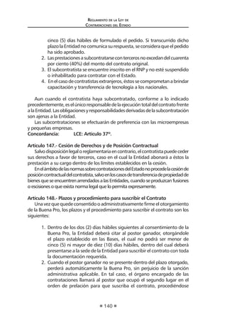 Reglamento de la Ley de
Contrataciones del Estado
140
cinco (5) días hábiles de formulado el pedido. Si transcurrido dicho
plazo la Entidad no comunica su respuesta, se considera que el pedido
ha sido aprobado.
2.	 Lasprestacionesasubcontratarsecontercerosnoexcedandelcuarenta
por ciento (40%) del monto del contrato original.
3.	 El subcontratista se encuentre inscrito en el RNP y no esté suspendido
o inhabilitado para contratar con el Estado.
4. En el caso de contratistas extranjeros, éstos se comprometan a brindar
capacitación y transferencia de tecnología a los nacionales.
Aun cuando el contratista haya subcontratado, conforme a lo indicado
precedentemente,eselúnicoresponsabledelaejecucióntotaldelcontratofrente
alaEntidad.Lasobligacionesyresponsabilidadesderivadasdelasubcontratación
son ajenas a la Entidad.
Las subcontrataciones se efectuarán de preferencia con las microempresas
y pequeñas empresas.
Concordancia:	 LCE: Artículo 37º.
Artículo 147.- Cesión de Derechos y de Posición Contractual
Salvodisposiciónlegaloreglamentariaencontrario,elcontratistapuedeceder
sus derechos a favor de terceros, caso en el cual la Entidad abonará a éstos la
prestación a su cargo dentro de los límites establecidos en la cesión.
EnelámbitodelasnormassobrecontratacionesdelEstadonoprocedelacesiónde
posicióncontractualdelcontratista,salvoenloscasosdetransferenciadepropiedadde
bienes que se encuentren arrendados a las Entidades, cuando se produzcan fusiones
o escisiones o que exista norma legal que lo permita expresamente.
Artículo 148.- Plazos y procedimiento para suscribir el Contrato
Una vez que quede consentido o administrativamente firme el otorgamiento
de la Buena Pro, los plazos y el procedimiento para suscribir el contrato son los
siguientes:
1.	 Dentro de los dos (2) días hábiles siguientes al consentimiento de la
Buena Pro, la Entidad deberá citar al postor ganador, otorgándole
el plazo establecido en las Bases, el cual no podrá ser menor de
cinco (5) ni mayor de diez (10) días hábiles, dentro del cual deberá
presentarse a la sede de la Entidad para suscribir el contrato con toda
la documentación requerida.
2.	 Cuando el postor ganador no se presente dentro del plazo otorgado,
perderá automáticamente la Buena Pro, sin perjuicio de la sanción
administrativa aplicable. En tal caso, el órgano encargado de las
contrataciones llamará al postor que ocupó el segundo lugar en el
orden de prelación para que suscriba el contrato, procediéndose
 