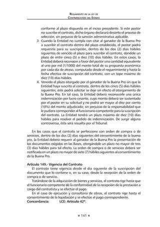 141
Reglamento de la ley de
Contrataciones del Estado
conforme al plazo dispuesto en el inciso precedente. Si este postor
no suscribe el contrato, dicho órgano declarará desierto el proceso de
selección, sin perjuicio de la sanción administrativa aplicable.
3	 Cuando la Entidad no cumpla con citar al ganador de la Buena Pro
a suscribir el contrato dentro del plazo establecido, el postor podrá
requerirla para su suscripción, dentro de los dos (2) días hábiles
siguientes de vencido el plazo para suscribir el contrato, dándole un
plazo de entre cinco (5) a diez (10) días hábiles. En estos casos, la
Entidad deberá reconocer a favor del postor una cantidad equivalente
al uno por mil (1/1000) del monto total de su propuesta económica
por cada día de atraso, computado desde el requerimiento y hasta la
fecha efectiva de suscripción del contrato, con un tope máximo de
diez (10) días hábiles.
4.	 Vencido el plazo otorgado por el ganador de la Buena Pro sin que la
Entidad haya suscrito el contrato, dentro de los cinco (5) días hábiles
siguientes, éste podrá solicitar se deje sin efecto el otorgamiento de
la Buena Pro. En tal caso, la Entidad deberá reconocerle una única
indemnización por lucro cesante, cuyo monto deberá ser sustentado
por el postor en su solicitud y no podrá ser mayor al diez por ciento
(10%) del monto adjudicado; sin perjuicio de la responsabilidad que
le pudiera corresponder al funcionario competente para la suscripción
del contrato. La Entidad tendrá un plazo máximo de diez (10) días
hábiles para resolver el pedido de indemnización. De surgir alguna
controversia, ésta será resuelta por el Tribunal.
En los casos que el contrato se perfeccione con orden de compra o de
servicios, dentro de los dos (2) días siguientes del consentimiento de la buena
pro, la Entidad deberá requerir al ganador de la Buena Pro la presentación de
los documentos exigidos en las Bases, otorgándole un plazo no mayor de tres
(3) días hábiles para tal efecto. La orden de compra o de servicios deberá ser
notificada en un plazo no mayor de siete (7) hábiles siguientes al consentimiento
de la Buena Pro.
Artículo 149.- Vigencia del Contrato
El contrato tiene vigencia desde el día siguiente de la suscripción del
documento que lo contiene o, en su caso, desde la recepción de la orden de
compra o de servicio.
Tratándose de la adquisición de bienes y servicios, el contrato rige hasta que
el funcionario competente dé la conformidad de la recepción de la prestación a
cargo del contratista y se efectúe el pago.
En el caso de ejecución y consultoría de obras, el contrato rige hasta el
consentimiento de la liquidación y se efectúe el pago correspondiente.
Concordancia:	 LCE: Artículo 42º.
 