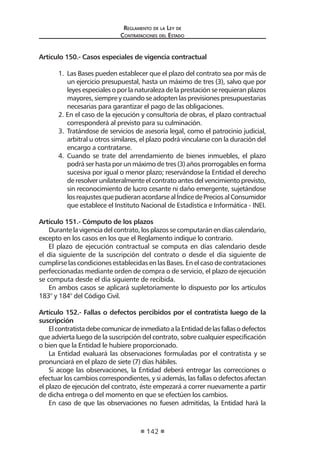 Reglamento de la Ley de
Contrataciones del Estado
142
Artículo 150.- Casos especiales de vigencia contractual
1.	 Las Bases pueden establecer que el plazo del contrato sea por más de
un ejercicio presupuestal, hasta un máximo de tres (3), salvo que por
leyes especiales o por la naturaleza de la prestación se requieran plazos
mayores, siempre y cuando se adopten las previsiones presupuestarias
necesarias para garantizar el pago de las obligaciones.
2. En el caso de la ejecución y consultoría de obras, el plazo contractual
corresponderá al previsto para su culminación.
3.	 Tratándose de servicios de asesoría legal, como el patrocinio judicial,
arbitral u otros similares, el plazo podrá vincularse con la duración del
encargo a contratarse.
4.	 Cuando se trate del arrendamiento de bienes inmuebles, el plazo
podrá ser hasta por un máximo de tres (3) años prorrogables en forma
sucesiva por igual o menor plazo; reservándose la Entidad el derecho
de resolver unilateralmente el contrato antes del vencimiento previsto,
sin reconocimiento de lucro cesante ni daño emergente, sujetándose
losreajustesquepudieranacordarsealÍndicedePreciosalConsumidor
que establece el Instituto Nacional de Estadística e Informática - INEI.
Artículo 151.- Cómputo de los plazos
Durantelavigenciadelcontrato,losplazossecomputaránendíascalendario,
excepto en los casos en los que el Reglamento indique lo contrario.
El plazo de ejecución contractual se computa en días calendario desde
el día siguiente de la suscripción del contrato o desde el día siguiente de
cumplirse las condiciones establecidas en las Bases. En el caso de contrataciones
perfeccionadas mediante orden de compra o de servicio, el plazo de ejecución
se computa desde el día siguiente de recibida.
En ambos casos se aplicará supletoriamente lo dispuesto por los artículos
183° y 184° del Código Civil.
Artículo 152.- Fallas o defectos percibidos por el contratista luego de la
suscripción
ElcontratistadebecomunicardeinmediatoalaEntidaddelasfallasodefectos
que advierta luego de la suscripción del contrato, sobre cualquier especificación
o bien que la Entidad le hubiere proporcionado.
La Entidad evaluará las observaciones formuladas por el contratista y se
pronunciará en el plazo de siete (7) días hábiles.
Si acoge las observaciones, la Entidad deberá entregar las correcciones o
efectuar los cambios correspondientes, y si además, las fallas o defectos afectan
el plazo de ejecución del contrato, éste empezará a correr nuevamente a partir
de dicha entrega o del momento en que se efectúen los cambios.
En caso de que las observaciones no fuesen admitidas, la Entidad hará la
 