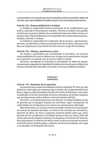 143
Reglamento de la ley de
Contrataciones del Estado
correspondientecomunicaciónparaqueelcontratistacontinúelaprestaciónobjetodel
contrato,bajoresponsabilidaddeaquellarespectoalasmencionadasobservaciones.
Artículo 153.- Responsabilidad de la Entidad
La Entidad es responsable frente al contratista de las modificaciones que
ordene y apruebe en los proyectos, estudios, informes o similares o de aquéllos
cambios que se generen debido a la necesidad de la ejecución de los mismos, sin
perjuicio de la responsabilidad que le corresponde a los autores de los proyectos,
estudios, informes o similares.
La Entidad es responsable de la obtención de las licencias, autorizaciones,
permisos, servidumbre y similares para la ejecución de las obras, salvo que en las
Bases se estipule que la tramitación de éstas correrá a cargo del contratista.
Artículo 154.- Tributos, gravámenes y otros
Los tributos y gravámenes que correspondan al contratista, así como las
responsabilidades de carácter laboral y por el pago de las aportaciones sociales
de su personal, se regularán por las normas sobre la materia.
Asimismo, corresponde al contratista la contratación de todos los seguros
necesariospararesguardarlaintegridaddelosbienes,losrecursosqueseutilizanylos
terceros eventualmente afectados, de acuerdo con lo que establezcan las Bases.
CAPÍTULO II
GARANTÍAS
Artículo 155.- Requisitos de las garantías
Lasgarantíasqueaceptenlasentidadesconformealartículo39°delaLey sólo
podrán ser efectuadas por empresas bajo el ámbito de la Superintendencia de
Banca, Seguros y Administradoras Privadas de Fondos de Pensiones o que estén
consideradas en la lista actualizada de bancos extranjeros de primera categoría
que periódicamente publica el Banco Central de Reserva del Perú.
Para tal fin, en las bases del proceso de selección, la entidad establece el tipo
de garantía que le otorgará el postor y/o contratista, según corresponda, de
conformidad con lo dispuesto en las normas de contrataciones del Estado.
Alternativamente, en caso de suministro periódico de bienes o de prestación
de servicios de ejecución periódica, así como en los contratos de consultoría y
ejecución de obras, las micro y pequeñas empresas podrán optar que, como
garantía de fiel cumplimiento, la Entidad retenga el diez por ciento (10%) del
monto del contrato original, conforme a lo dispuesto en el artículo 39° de la Ley.
Para estos efectos, la retención de dicho monto se efectuará durante la primera
mitad del número total de pagos a realizarse, de forma prorrateada, con cargo
a ser devuelto a la finalización del mismo.
 