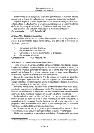Reglamento de la Ley de
Contrataciones del Estado
144
LasEntidadesestánobligadasaaceptarlasgarantíasquesehubierenemitido
conforme a lo dispuesto en los párrafos precedentes, bajo responsabilidad.
Aquellasempresasquenocumplanconhonrarlagarantíaotorgadaenelplazo
establecido en el artículo 39° de la Ley, serán sancionadas por la Superintendencia
de Banca, Seguros y Administradoras Privadas de Fondos de Pensiones.
Las garantías sólo se harán efectivas por el motivo garantizado.18
Concordancia:	 LCE: Artículo 39º.
Artículo 156.- Clases de garantías
En aquellos casos y en las oportunidades previstas en el Reglamento, el
postor o el contratista, según corresponda, está obligado a presentar las
siguientes garantías:
1.	 Garantía de seriedad de oferta.
2.	 Garantía de fiel cumplimiento.
3.	 Garantía por el monto diferencial de la propuesta.
4.	 Garantía por adelantos.
Concordancia:	 LCE: Artículo 39º.
Artículo 157.- Garantía de seriedad de oferta
EnlosprocesosdeLicitaciónPública,ConcursoPúblicoyAdjudicaciónDirecta,
los postores deberán presentar la garantía de seriedad de oferta, la misma que
tiene como finalidad garantizar la vigencia de la oferta. El postor que resulte
ganador de la Buena Pro y el que quedó en segundo lugar están obligados a
mantener su vigencia hasta la suscripción del contrato.
Luego de consentida la Buena Pro, la Entidad devolverá las garantías
presentadas por los postores que no resultaron ganadores de la Buena Pro, con
excepcióndelqueocupóelsegundolugarydeaquellosquedecidanmantenerlas
vigentes hasta la suscripción del contrato.
El monto de la garantía de seriedad de oferta será establecido en las Bases,
en ningún caso será menor al uno por ciento (1%) ni mayor al dos por ciento
(2%) del valor referencial. En el caso de proceso de selección con valor referencial
reservado, dicho monto se efectuará en función a la oferta económica.
En las Adjudicaciones de Menor Cuantía o en los procesos de selección
según relación de ítems cuando el valor referencial del ítem corresponda a
una Adjudicación de Menor Cuantía, bastará que el postor presente en su
propuesta técnica una declaración jurada donde se comprometa a mantener
vigente su oferta hasta la suscripción del contrato.
La falta de renovación de la garantía genera la descalificación de la oferta
económica o, en su caso, que se deje sin efecto la Buena Pro otorgada.
El plazo de vigencia de la garantía de seriedad de oferta no podrá ser menor
18  Modificado mediante Decreto Supremo Nº 021-2009-EF publicado el 01 de febrero de 2009.
 