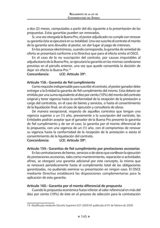 145
Reglamento de la ley de
Contrataciones del Estado
a dos (2) meses, computados a partir del día siguiente a la presentación de las
propuestas. Estas garantías pueden ser renovadas.
Si,unavezotorgadalaBuenaPro,elpostoradjudicadonocumpleconrenovar
sugarantíaéstaseejecutaráensutotalidad.Unavezsuscritoelcontratoelmonto
de la garantía será devuelto al postor, sin dar lugar al pago de intereses.
En los procesos electrónicos, cuando corresponda, la garantía de seriedad de
oferta se presentará conforme a la Directiva que para el efecto emita el OSCE.
En el caso de la no suscripción del contrato, por causas imputables al
adjudicatario de la Buena Pro, se ejecutará la garantía en las mismas condiciones
previstas en el párrafo anterior, una vez que quede consentida la decisión de
dejar sin efecto la Buena Pro.19
Concordancia:	 LCE: Artículo 39º.
Artículo 158.- Garantía de fiel cumplimiento
Comorequisitoindispensableparasuscribirelcontrato,elpostorganadordebe
entregar a la Entidad la garantía de fiel cumplimiento del mismo. Esta deberá ser
emitidaporunasumaequivalentealdiezporciento(10%)delmontodelcontrato
original y tener vigencia hasta la conformidad de la recepción de la prestación a
cargo del contratista, en el caso de bienes y servicios, o hasta el consentimiento
de la liquidación final, en el caso de ejecución y consultoría de obras.
De manera excepcional, respecto de aquellos contratos que tengan una
vigencia superior a un (1) año, previamente a la suscripción del contrato, las
Entidades podrán aceptar que el ganador de la Buena Pro presente la garantía
de fiel cumplimiento y de ser el caso, la garantía por el monto diferencial de
la propuesta, con una vigencia de un (1) año, con el compromiso de renovar
su vigencia hasta la conformidad de la recepción de la prestación o exista el
consentimiento de la liquidación del contrato.
Concordancia:	 LCE: Artículo 39º.
Artículo 159.- Garantías de fiel cumplimiento por prestaciones accesorias
Enlascontratacionesdebienes,serviciosodeobrasqueconllevanlaejecución
de prestaciones accesorias, tales como mantenimiento, reparación o actividades
afines, se otorgará una garantía adicional por este concepto, la misma que
se renovará periódicamente hasta el cumplimiento total de las obligaciones
garantizadas, no pudiendo eximirse su presentación en ningún caso. El OSCE
mediante Directiva establecerá las disposiciones complementarias para la
aplicación de esta garantía.
Artículo 160.- Garantía por el monto diferencial de propuesta
Cuando la propuesta económica fuese inferior al valor referencial en más del
diez por ciento (10%) de éste en el proceso de selección para la contratación
19  Modificado mediante Decreto Supremo 021-2009-EF publicado el 01 de febrero de 2009.
 