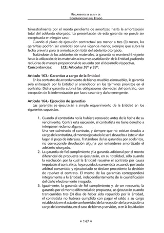 147
Reglamento de la ley de
Contrataciones del Estado
trimestralmente por el monto pendiente de amortizar, hasta la amortización
total del adelanto otorgado. La presentación de esta garantía no puede ser
exceptuada en ningún caso.
Cuando el plazo de ejecución contractual sea menor a tres (3) meses, las
garantías podrán ser emitidas con una vigencia menor, siempre que cubra la
fecha prevista para la amortización total del adelanto otorgado.
Tratándose de los adelantos de materiales, la garantía se mantendrá vigente
hastalautilizacióndelosmaterialesoinsumosasatisfaccióndelaEntidad,pudiendo
reducirse de manera proporcional de acuerdo con el desarrollo respectivo.
Concordancias:	 LCE: Artículos 38º y 39º.
Artículo 163.- Garantías a cargo de la Entidad
Enloscontratosdearrendamientodebienesmuebleseinmuebles,lagarantía
será entregada por la Entidad al arrendador en los términos previstos en el
contrato. Dicha garantía cubrirá las obligaciones derivadas del contrato, con
excepción de la indemnización por lucro cesante y daño emergente.
Artículo 164.- Ejecución de garantías
Las garantías se ejecutarán a simple requerimiento de la Entidad en los
siguientes supuestos:
1.	 Cuando el contratista no la hubiere renovado antes de la fecha de su
vencimiento. Contra esta ejecución, el contratista no tiene derecho a
interponer reclamo alguno.
	 Una vez culminado el contrato, y siempre que no existan deudas a
cargodelcontratista,elmontoejecutadole serádevueltoaéste sindar
lugar al pago de intereses. Tratándose de las garantías por adelantos,
no corresponde devolución alguna por entenderse amortizado el
adelanto otorgado.
2.	 La garantía de fiel cumplimiento y la garantía adicional por el monto
diferencial de propuesta se ejecutarán, en su totalidad, sólo cuando
la resolución por la cual la Entidad resuelve el contrato por causa
imputablealcontratista,hayaquedadoconsentidaocuandoporlaudo
arbitral consentido y ejecutoriado se declare procedente la decisión
de resolver el contrato. El monto de las garantías corresponderá
íntegramente a la Entidad, independientemente de la cuantificación
del daño efectivamente irrogado.
3.	 Igualmente, la garantía de fiel cumplimiento y, de ser necesario, la
garantía por el monto diferencial de propuesta, se ejecutarán cuando
transcurridos tres (3) días de haber sido requerido por la Entidad,
el contratista no hubiera cumplido con pagar el saldo a su cargo
establecidoenelactadeconformidaddelarecepcióndelaprestacióna
cargodelcontratista,enelcasodebienesyservicios,oenlaliquidación
 