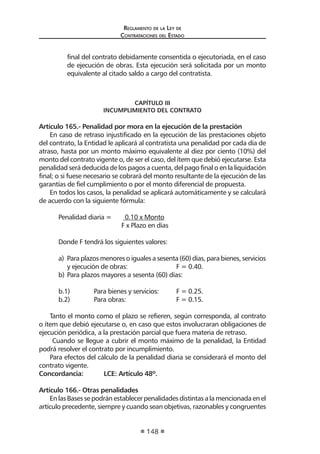 Reglamento de la Ley de
Contrataciones del Estado
148
final del contrato debidamente consentida o ejecutoriada, en el caso
de ejecución de obras. Esta ejecución será solicitada por un monto
equivalente al citado saldo a cargo del contratista.
CAPÍTULO III
INCUMPLIMIENTO DEL CONTRATO
Artículo 165.- Penalidad por mora en la ejecución de la prestación
En caso de retraso injustificado en la ejecución de las prestaciones objeto
del contrato, la Entidad le aplicará al contratista una penalidad por cada día de
atraso, hasta por un monto máximo equivalente al diez por ciento (10%) del
monto del contrato vigente o, de ser el caso, del ítem que debió ejecutarse. Esta
penalidad será deducida de los pagos a cuenta, del pago final o en la liquidación
final; o si fuese necesario se cobrará del monto resultante de la ejecución de las
garantías de fiel cumplimiento o por el monto diferencial de propuesta.
En todos los casos, la penalidad se aplicará automáticamente y se calculará
de acuerdo con la siguiente fórmula:
Penalidad diaria =	 0.10 x Monto
			 F x Plazo en días
Donde F tendrá los siguientes valores:
a)	 Paraplazosmenoresoigualesasesenta(60)días,parabienes,servicios
y ejecución de obras: 		 F = 0.40.
b)	Para plazos mayores a sesenta (60) días:
b.1)	 Para bienes y servicios: 	 F = 0.25.
b.2)	 Para obras: 		 F = 0.15.
Tanto el monto como el plazo se refieren, según corresponda, al contrato
o ítem que debió ejecutarse o, en caso que estos involucraran obligaciones de
ejecución periódica, a la prestación parcial que fuera materia de retraso.
Cuando se llegue a cubrir el monto máximo de la penalidad, la Entidad
podrá resolver el contrato por incumplimiento.
Para efectos del cálculo de la penalidad diaria se considerará el monto del
contrato vigente.
Concordancia:	 LCE: Artículo 48º.
Artículo 166.- Otras penalidades
En las Bases se podrán establecer penalidades distintas a la mencionada en el
artículo precedente, siempre y cuando sean objetivas, razonables y congruentes
 