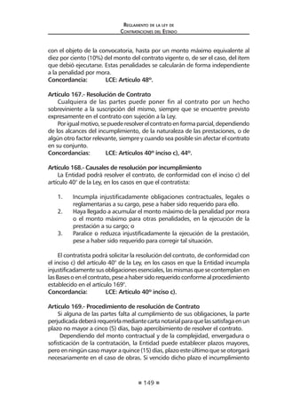 149
Reglamento de la ley de
Contrataciones del Estado
con el objeto de la convocatoria, hasta por un monto máximo equivalente al
diez por ciento (10%) del monto del contrato vigente o, de ser el caso, del ítem
que debió ejecutarse. Estas penalidades se calcularán de forma independiente
a la penalidad por mora.
Concordancia:	 LCE: Artículo 48º.
Artículo 167.- Resolución de Contrato
Cualquiera de las partes puede poner fin al contrato por un hecho
sobreviniente a la suscripción del mismo, siempre que se encuentre previsto
expresamente en el contrato con sujeción a la Ley.
Porigualmotivo,sepuederesolverelcontratoenformaparcial,dependiendo
de los alcances del incumplimiento, de la naturaleza de las prestaciones, o de
algún otro factor relevante, siempre y cuando sea posible sin afectar el contrato
en su conjunto.
Concordancias:	 LCE: Artículos 40º inciso c), 44º.
Artículo 168.- Causales de resolución por incumplimiento
La Entidad podrá resolver el contrato, de conformidad con el inciso c) del
artículo 40° de la Ley, en los casos en que el contratista:
1.	 Incumpla injustificadamente obligaciones contractuales, legales o
reglamentarias a su cargo, pese a haber sido requerido para ello.
2.	 Haya llegado a acumular el monto máximo de la penalidad por mora
o el monto máximo para otras penalidades, en la ejecución de la
prestación a su cargo; o
3.	 Paralice o reduzca injustificadamente la ejecución de la prestación,
pese a haber sido requerido para corregir tal situación.
El contratista podrá solicitar la resolución del contrato, de conformidad con
el inciso c) del artículo 40° de la Ley, en los casos en que la Entidad incumpla
injustificadamentesusobligacionesesenciales,lasmismasquesecontemplanen
lasBasesoenelcontrato,peseahabersidorequeridoconformealprocedimiento
establecido en el artículo 169°.
Concordancia:	 LCE: Artículo 40º inciso c).
	
Artículo 169.- Procedimiento de resolución de Contrato
Si alguna de las partes falta al cumplimiento de sus obligaciones, la parte
perjudicadadeberárequerirlamediantecartanotarialparaquelassatisfagaenun
plazo no mayor a cinco (5) días, bajo apercibimiento de resolver el contrato.
Dependiendo del monto contractual y de la complejidad, envergadura o
sofisticación de la contratación, la Entidad puede establecer plazos mayores,
pero en ningún caso mayor a quince (15) días, plazo este último que se otorgará
necesariamente en el caso de obras. Si vencido dicho plazo el incumplimiento
 