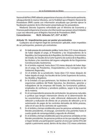 15
Ley de Contrataciones del Estado
NacionaldelPerú(PNP)deberánproporcionarelaccesoalainformaciónpertinente,
salvaguardando la reserva tributaria, con la finalidad que el Registro Nacional de
Proveedores (RNP) cuente con información actualizada que permita ejercer la
fiscalización posterior de la información presentada por los proveedores.
Mediante Decreto Supremo refrendado por el Ministro de Economía y
FinanzaspodrádisponerseelaccesoalainformaciónqueposeanotrasEntidades
y que sea relevante para el Registro Nacional de Proveedores (RNP).
Concordancias:	 RLCE: Artículos 52º, 251º al 282º.
Artículo 10.- Impedimentos para ser postor y/o contratista
Cualquiera sea el régimen legal de contratación aplicable, están impedidos
de ser participantes, postores y/o contratistas:
a) Entodoprocesodecontrataciónpública,hasta doce (12) meses después
de haber dejado el cargo, el Presidente y los Vicepresidentes de la
República,losCongresistasdelaRepública,losMinistrosyViceministros
de Estado, los Vocales de la Corte Suprema de Justicia de la República,
los titulares y los miembros del órgano colegiado de los Organismos
Constitucionales Autónomos;
b) En el ámbito regional, hasta doce (12) meses después de haber deja-
do el cargo, los Presidentes, Vicepresidentes y los Consejeros de los
Gobiernos Regionales;
c) En el ámbito de su jurisdicción, hasta doce (12) meses después de
haber dejado el cargo, los Vocales de las Cortes Superiores de Justicia,
los Alcaldes y Regidores;
d) En la Entidad a la que pertenecen, los titulares de instituciones o de
organismos públicos del Poder Ejecutivo, los directores, gerentes y
trabajadores de las empresas del Estado, los funcionarios públicos,
empleados de confianza y servidores públicos, según la ley especial
de la materia;
e) En el correspondiente proceso de contratación, las personas naturales
o jurídicas que tengan intervención directa en la determinación de
las características técnicas y valor referencial, elaboración de Bases,
selección y evaluación de ofertas de un proceso de selección y en la
autorización de pagos de los contratos derivados de dicho proceso,
salvo en el caso de los contratos de supervisión;
f) En el ámbito y tiempo establecidos para las personas señaladas en los
literales precedentes, el cónyuge, conviviente o los parientes hasta el
cuarto grado de consanguinidad y segundo de afinidad;
g) En el ámbito y tiempo establecidos para las personas señaladas en los
literales precedentes, las personas jurídicas en las que aquellas tengan
o hayan tenido una participación superior al cinco por ciento (5%) del
capital o patrimonio social, dentro de los doce (12) meses anteriores
 