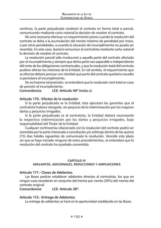 Reglamento de la Ley de
Contrataciones del Estado
150
continúa, la parte perjudicada resolverá el contrato en forma total o parcial,
comunicando mediante carta notarial la decisión de resolver el contrato.
No será necesario efectuar un requerimiento previo cuando la resolución del
contrato se deba a la acumulación del monto máximo de penalidad por mora,
o por otras penalidades, o cuando la situación de incumplimiento no pueda ser
revertida. En este caso, bastará comunicar al contratista mediante carta notarial
la decisión de resolver el contrato.
La resolución parcial sólo involucrará a aquella parte del contrato afectada
por el incumplimiento y siempre que dicha parte sea separable e independiente
del resto de las obligaciones contractuales, y que la resolución total del contrato
pudiera afectar los intereses de la Entidad. En tal sentido, el requerimiento que
se efectúe deberá precisar con claridad qué parte del contrato quedaría resuelta
si persistiera el incumplimiento.
De no hacerse tal precisión, se entenderá que la resolución será total en caso
de persistir el incumplimiento.
Concordancia:	 LCE: Artículo 40º inciso c).
Artículo 170.- Efectos de la resolución
Si la parte perjudicada es la Entidad, ésta ejecutará las garantías que el
contratista hubiera otorgado, sin perjuicio de la indemnización por los mayores
daños y perjuicios irrogados.
Si la parte perjudicada es el contratista, la Entidad deberá reconocerle
la respectiva indemnización por los daños y perjuicios irrogados, bajo
responsabilidad del Titular de la Entidad.
Cualquier controversia relacionada con la resolución del contrato podrá ser
sometida por la parte interesada a conciliación y/o arbitraje dentro de los quince
(15) días hábiles siguientes de comunicada la resolución. Vencido este plazo
sin que se haya iniciado ninguno de estos procedimientos, se entenderá que la
resolución del contrato ha quedado consentida.
CAPÍTULO IV
ADELANTOS, ADICIONALES, REDUCCIONES Y AMPLIACIONES
Artículo 171.- Clases de Adelantos
Las Bases podrán establecer adelantos directos al contratista, los que en
ningún caso excederán en conjunto del treinta por ciento (30%) del monto del
contrato original.
Concordancia:	 LCE: Artículo 38º.
	
Artículo 172.- Entrega de Adelantos
La entrega de adelantos se hará en la oportunidad establecida en las Bases.
 