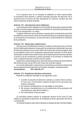151
Reglamento de la ley de
Contrataciones del Estado
En el supuesto que no se entregue el adelanto en dicha oportunidad,
el contratista tiene derecho a solicitar prórroga del plazo de ejecución de la
prestación por el número de días equivalente a la demora, siempre que ésta
afecte realmente el plazo indicado.
Artículo 173.- Amortización de los Adelantos
Laamortizacióndelosadelantosseharámediantedescuentosproporcionales
en cada uno de los pagos parciales que se efectúen al contratista por la ejecución
de la o las prestaciones a su cargo.
Cualquier diferencia que se produzca respecto de la amortización parcial de
losadelantossetomaráencuentaalmomentodeefectuarelsiguientepagoque
le corresponda al contratista o al momento de la conformidad de la recepción
de la prestación.
Artículo 174.- Adicionales y Reducciones
Para alcanzar la finalidad del contrato y mediante resolución previa, el Titular
de la Entidad podrá disponer la ejecución de prestaciones adicionales hasta por
el límite del veinticinco por ciento (25%) del monto del contrato original, para
lo cual deberá contar con la asignación presupuestal necesaria. El costo de los
adicionales se determinará sobre la base de las especificaciones técnicas del bien
o servicio y de las condiciones y precios pactados en el contrato; en defecto de
estos se determinará por acuerdo entre las partes.
Igualmente, podrá disponerse la reducción de las prestaciones hasta el límite
del veinticinco por ciento (25%) del monto del contrato original.
En caso de adicionales o reducciones, el contratista aumentará o reducirá de
forma proporcional las garantías que hubiere otorgado, respectivamente.
Concordancia:	 LCE: Artículo 41º.
Artículo 175.- Ampliación del plazo contractual
Procede la ampliación del plazo en los siguientes casos:
1.	 Cuando se aprueba el adicional, siempre y cuando afecte el plazo.
En este caso, el contratista ampliará el plazo de las garantías que
hubiere otorgado.
2.	 Por atrasos o paralizaciones no imputables al contratista.
3.	 Por atrasos o paralizaciones en el cumplimiento de la prestación del
contratista por culpa de la Entidad; y,
4.	 Por caso fortuito o fuerza mayor.
El contratista deberá solicitar la ampliación dentro de los siete (7) días
hábiles de aprobado el adicional o de finalizado el hecho generador del atraso
o paralización.
LaEntidadresolverásobredichasolicitudenelplazodediez(10)díashábiles,
 