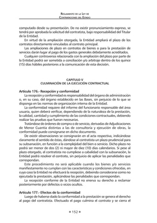 Reglamento de la Ley de
Contrataciones del Estado
152
computado desde su presentación. De no existir pronunciamiento expreso, se
tendrá por aprobada la solicitud del contratista, bajo responsabilidad del Titular
de la Entidad.
En virtud de la ampliación otorgada, la Entidad ampliará el plazo de los
contratos directamente vinculados al contrato principal.
Las ampliaciones de plazo en contratos de bienes o para la prestación de
servicios darán lugar al pago de los gastos generales debidamente acreditados.
Cualquier controversia relacionada con la ampliación del plazo por parte de
la Entidad podrá ser sometida a conciliación y/o arbitraje dentro de los quince
(15) días hábiles posteriores a la comunicación de esta decisión.
CAPITULO V
CULMINACIÓN DE LA EJECUCIÓN CONTRACTUAL
Artículo 176.- Recepción y conformidad
Larecepciónyconformidadesresponsabilidaddelórganodeadministración
o, en su caso, del órgano establecido en las Bases, sin perjuicio de lo que se
disponga en las normas de organización interna de la Entidad.
La conformidad requiere del informe del funcionario responsable del área
usuaria, quien deberá verificar, dependiendo de la naturaleza de la prestación,
la calidad, cantidad y cumplimiento de las condiciones contractuales, debiendo
realizar las pruebas que fueran necesarias.
Tratándose de órdenes de compra o de servicio, derivadas de Adjudicaciones
de Menor Cuantía distintas a las de consultoría y ejecución de obras, la
conformidad puede consignarse en dicho documento.
De existir observaciones se consignarán en el acta respectiva, indicándose
claramente el sentido de éstas, dándose al contratista un plazo prudencial para
su subsanación, en función a la complejidad del bien o servicio. Dicho plazo no
podrá ser menor de dos (2) ni mayor de diez (10) días calendarios. Si pese al
plazo otorgado, el contratista no cumpliese a cabalidad con la subsanación, la
Entidad podrá resolver el contrato, sin perjuicio de aplicar las penalidades que
correspondan.
Este procedimiento no será aplicable cuando los bienes y/o servicios
manifiestamente no cumplan con las características y condiciones ofrecidas, en
cuyo caso la Entidad no efectuará la recepción, debiendo considerarse como no
ejecutada la prestación, aplicándose las penalidades que correspondan.
La recepción conforme de la Entidad no enerva su derecho a reclamar
posteriormente por defectos o vicios ocultos.
Artículo 177.- Efectos de la conformidad
Luego de haberse dado la conformidad a la prestación se genera el derecho
al pago del contratista. Efectuado el pago culmina el contrato y se cierra el
 