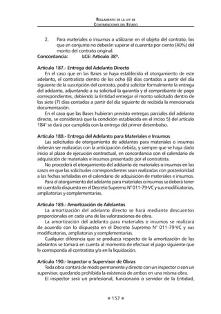 157
Reglamento de la ley de
Contrataciones del Estado
2.	 Para materiales o insumos a utilizarse en el objeto del contrato, los
que en conjunto no deberán superar el cuarenta por ciento (40%) del
monto del contrato original.
Concordancia:	 LCE: Artículo 38º.
Artículo 187.- Entrega del Adelanto Directo
En el caso que en las Bases se haya establecido el otorgamiento de este
adelanto, el contratista dentro de los ocho (8) días contados a partir del día
siguiente de la suscripción del contrato, podrá solicitar formalmente la entrega
del adelanto, adjuntando a su solicitud la garantía y el comprobante de pago
correspondientes, debiendo la Entidad entregar el monto solicitado dentro de
los siete (7) días contados a partir del día siguiente de recibida la mencionada
documentación.
En el caso que las Bases hubieran previsto entregas parciales del adelanto
directo, se considerará que la condición establecida en el inciso 5) del artículo
184° se dará por cumplida con la entrega del primer desembolso.
Artículo 188.- Entrega del Adelanto para Materiales e Insumos
Las solicitudes de otorgamiento de adelantos para materiales o insumos
deberán ser realizadas con la anticipación debida, y siempre que se haya dado
inicio al plazo de ejecución contractual, en concordancia con el calendario de
adquisición de materiales e insumos presentado por el contratista.
No procederá el otorgamiento del adelanto de materiales o insumos en los
casos en que las solicitudes correspondientes sean realizadas con posterioridad
a las fechas señaladas en el calendario de adquisición de materiales e insumos.
Paraelotorgamientodeladelantoparamaterialesoinsumosse deberátener
encuentalodispuestoenelDecretoSupremoN°011-79-VCysusmodificatorias,
ampliatorias y complementarias.
Artículo 189.- Amortización de Adelantos
La amortización del adelanto directo se hará mediante descuentos
proporcionales en cada una de las valorizaciones de obra.
La amortización del adelanto para materiales e insumos se realizará
de acuerdo con lo dispuesto en el Decreto Supremo N° 011-79-VC y sus
modificatorias, ampliatorias y complementarias.
Cualquier diferencia que se produzca respecto de la amortización de los
adelantos se tomará en cuenta al momento de efectuar el pago siguiente que
le corresponda al contratista y/o en la liquidación.
Artículo 190.- Inspector o Supervisor de Obras
Toda obra contará de modo permanente y directo con un inspector o con un
supervisor, quedando prohibida la existencia de ambos en una misma obra.
El inspector será un profesional, funcionario o servidor de la Entidad,
 