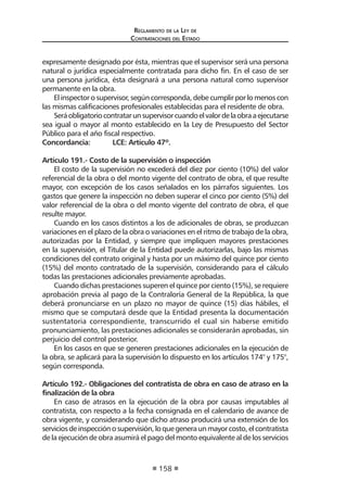 Reglamento de la Ley de
Contrataciones del Estado
158
expresamente designado por ésta, mientras que el supervisor será una persona
natural o jurídica especialmente contratada para dicho fin. En el caso de ser
una persona jurídica, ésta designará a una persona natural como supervisor
permanente en la obra.
El inspector o supervisor, según corresponda, debe cumplir por lo menos con
las mismas calificaciones profesionales establecidas para el residente de obra.
Seráobligatoriocontratarunsupervisorcuandoelvalordelaobraaejecutarse
sea igual o mayor al monto establecido en la Ley de Presupuesto del Sector
Público para el año fiscal respectivo.
Concordancia:	 LCE: Artículo 47º.
Artículo 191.- Costo de la supervisión o inspección
El costo de la supervisión no excederá del diez por ciento (10%) del valor
referencial de la obra o del monto vigente del contrato de obra, el que resulte
mayor, con excepción de los casos señalados en los párrafos siguientes. Los
gastos que genere la inspección no deben superar el cinco por ciento (5%) del
valor referencial de la obra o del monto vigente del contrato de obra, el que
resulte mayor.
Cuando en los casos distintos a los de adicionales de obras, se produzcan
variaciones en el plazo de la obra o variaciones en el ritmo de trabajo de la obra,
autorizadas por la Entidad, y siempre que impliquen mayores prestaciones
en la supervisión, el Titular de la Entidad puede autorizarlas, bajo las mismas
condiciones del contrato original y hasta por un máximo del quince por ciento
(15%) del monto contratado de la supervisión, considerando para el cálculo
todas las prestaciones adicionales previamente aprobadas.
Cuando dichas prestaciones superen el quince por ciento (15%), se requiere
aprobación previa al pago de la Contraloría General de la República, la que
deberá pronunciarse en un plazo no mayor de quince (15) días hábiles, el
mismo que se computará desde que la Entidad presenta la documentación
sustentatoria correspondiente, transcurrido el cual sin haberse emitido
pronunciamiento, las prestaciones adicionales se considerarán aprobadas, sin
perjuicio del control posterior.
En los casos en que se generen prestaciones adicionales en la ejecución de
la obra, se aplicará para la supervisión lo dispuesto en los artículos 174° y 175°,
según corresponda.
Artículo 192.- Obligaciones del contratista de obra en caso de atraso en la
finalización de la obra
En caso de atrasos en la ejecución de la obra por causas imputables al
contratista, con respecto a la fecha consignada en el calendario de avance de
obra vigente, y considerando que dicho atraso producirá una extensión de los
serviciosdeinspecciónosupervisión,loquegeneraunmayorcosto,elcontratista
de la ejecución de obra asumirá el pago del monto equivalente al de los servicios
 