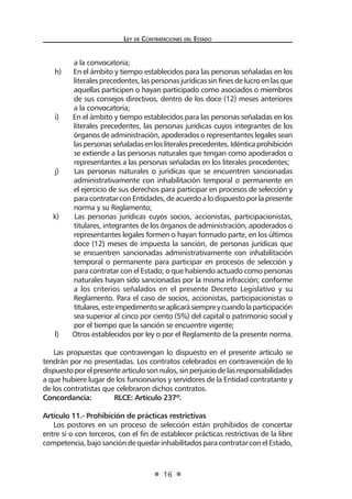 Ley de Contrataciones del Estado
16
a la convocatoria;
h) En el ámbito y tiempo establecidos para las personas señaladas en los
literales precedentes, las personas jurídicas sin fines de lucro en las que
aquellas participen o hayan participado como asociados o miembros
de sus consejos directivos, dentro de los doce (12) meses anteriores
a la convocatoria;
i) En el ámbito y tiempo establecidos para las personas señaladas en los
literales precedentes, las personas jurídicas cuyos integrantes de los
órganos de administración, apoderados o representantes legales sean
laspersonasseñaladasenlosliteralesprecedentes.Idénticaprohibición
se extiende a las personas naturales que tengan como apoderados o
representantes a las personas señaladas en los literales precedentes;
j) Las personas naturales o jurídicas que se encuentren sancionadas
administrativamente con inhabilitación temporal o permanente en
el ejercicio de sus derechos para participar en procesos de selección y
paracontratarconEntidades,deacuerdoalodispuestoporlapresente
norma y su Reglamento;
k) Las personas jurídicas cuyos socios, accionistas, participacionistas,
titulares, integrantes de los órganos de administración, apoderados o
representantes legales formen o hayan formado parte, en los últimos
doce (12) meses de impuesta la sanción, de personas jurídicas que
se encuentren sancionadas administrativamente con inhabilitación
temporal o permanente para participar en procesos de selección y
para contratar con el Estado; o que habiendo actuado como personas
naturales hayan sido sancionadas por la misma infracción; conforme
a los criterios señalados en el presente Decreto Legislativo y su
Reglamento. Para el caso de socios, accionistas, participacionistas o
titulares,esteimpedimentoseaplicarásiempreycuandolaparticipación
sea superior al cinco por ciento (5%) del capital o patrimonio social y
por el tiempo que la sanción se encuentre vigente;
l) Otros establecidos por ley o por el Reglamento de la presente norma.
Las propuestas que contravengan lo dispuesto en el presente artículo se
tendrán por no presentadas. Los contratos celebrados en contravención de lo
dispuestoporelpresenteartículosonnulos,sinperjuiciodelasresponsabilidades
a que hubiere lugar de los funcionarios y servidores de la Entidad contratante y
de los contratistas que celebraron dichos contratos.
Concordancia:	 RLCE: Artículo 237º.
Artículo 11.- Prohibición de prácticas restrictivas
Los postores en un proceso de selección están prohibidos de concertar
entre sí o con terceros, con el fin de establecer prácticas restrictivas de la libre
competencia, bajo sanción de quedar inhabilitados para contratar con el Estado,
 