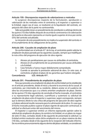 Reglamento de la Ley de
Contrataciones del Estado
162
Artículo 199.- Discrepancias respecto de valorizaciones o metrados
Si surgieran discrepancias respecto de la formulación, aprobación o
valorización de los metrados entre el contratista y el inspector o supervisor o
la Entidad, según sea el caso, se resolverán en la liquidación del contrato, sin
perjuicio del cobro de la parte no controvertida.
Sóloseráposibleiniciarunprocedimientodeconciliaciónoarbitrajedentrode
los quince (15) días hábiles después de ocurrida la controversia si la valorización
de la parte en discusión representa un monto igual o superior al cinco por ciento
(5%) del contrato actualizado.
La iniciación de este procedimiento no implica la suspensión del contrato ni
el incumplimiento de las obligaciones de las partes.
Artículo 200.- Causales de ampliación de plazo
De conformidad con el artículo 41° de la Ley, el contratista podrá solicitar la
ampliacióndeplazopactadoporlassiguientescausales,siemprequemodifiquen
la ruta crítica del programa de ejecución de obra vigente:
1. 	 Atrasos y/o paralizaciones por causas no atribuibles al contratista.
2.	 Atrasos en el cumplimiento de sus prestaciones por causas atribuibles
a la Entidad.
3.	 Caso fortuito o fuerza mayor debidamente comprobado.
4.	 Cuando se aprueba la prestación adicional de obra. En este caso, el
contratista ampliará el plazo de las garantías que hubiere otorgado.
Concordancia: 	 LCE: Artículo 41º.
Artículo 201.- Procedimiento de ampliación de plazo
Paraqueprocedaunaampliacióndeplazodeconformidadconloestablecido
en el artículo precedente, desde el inicio y durante la ocurrencia de la causal, el
contratista, por intermedio de su residente, deberá anotar en el cuaderno de
obra las circunstancias que a su criterio ameriten ampliación de plazo. Dentro
de los quince (15) días siguientes de concluido el hecho invocado, el contratista
o su representante legal solicitará, cuantificará y sustentará su solicitud de
ampliación de plazo ante el inspector o supervisor, según corresponda, siempre
que la demora afecte la ruta crítica del programa de ejecución de obra vigente
y el plazo adicional resulte necesario para la culminación de la obra. En caso que
el hecho invocado pudiera superar el plazo vigente de ejecución contractual, la
solicitud se efectuará antes del vencimiento del mismo.
El inspector o supervisor emitirá un informe expresando opinión sobre la
solicitud de ampliación de plazo y lo remitirá a la Entidad, en un plazo no mayor
de siete (7) días, contados desde el día siguiente de presentada la solicitud. La
Entidad emitirá resolución sobre dicha ampliación en un plazo máximo de diez
(10) días, contados desde el día siguiente de la recepción del indicado informe.
Denoemitirsepronunciamientoalgunodentrodelplazoseñalado,seconsiderará
 