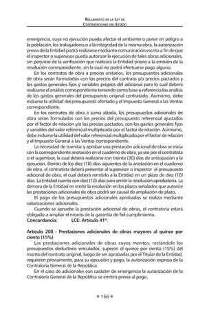 Reglamento de la Ley de
Contrataciones del Estado
166
emergencia, cuya no ejecución pueda afectar el ambiente o poner en peligro a
la población, los trabajadores o a la integridad de la misma obra, la autorización
previa de la Entidad podrá realizarse mediante comunicación escrita a fin de que
el inspector o supervisor pueda autorizar la ejecución de tales obras adicionales,
sin perjuicio de la verificación que realizará la Entidad previo a la emisión de la
resolución correspondiente, sin la cual no podrá efectuarse pago alguno.
En los contratos de obra a precios unitarios, los presupuestos adicionales
de obra serán formulados con los precios del contrato y/o precios pactados y
los gastos generales fijos y variables propios del adicional para lo cual deberá
realizarse elanálisiscorrespondienteteniendocomobaseoreferencialosanálisis
de los gastos generales del presupuesto original contratado. Asimismo, debe
incluirse la utilidad del presupuesto ofertado y el Impuesto General a las Ventas
correspondiente.
En los contratos de obra a suma alzada, los presupuestos adicionales de
obra serán formulados con los precios del presupuesto referencial ajustados
por el factor de relación y/o los precios pactados, con los gastos generales fijos
y variables del valor referencial multiplicado por el factor de relación. Asimismo,
debeincluirselautilidaddelvalorreferencialmultiplicadoporelfactorderelación
y el Impuesto General a las Ventas correspondiente.
La necesidad de tramitar y aprobar una prestación adicional de obra se inicia
conlacorrespondienteanotaciónenelcuadernodeobra,yaseaporelcontratista
o el supervisor, la cual deberá realizarse con treinta (30) días de anticipación a la
ejecución. Dentro de los diez (10) días siguientes de la anotación en el cuaderno
de obra, el contratista deberá presentar al supervisor o inspector el presupuesto
adicional de obra, el cual deberá remitirlo a la Entidad en un plazo de diez (10)
días. La Entidad cuenta con diez (10) días para emitir la resolución aprobatoria. La
demora de la Entidad en emitir la resolución en los plazos señalados que autorice
las prestaciones adicionales de obra podrá ser causal de ampliación de plazo.	
El pago de los presupuestos adicionales aprobados se realiza mediante
valorizaciones adicionales.
Cuando se apruebe la prestación adicional de obras, el contratista estará
obligado a ampliar el monto de la garantía de fiel cumplimiento.
Concordancia: 	 LCE: Artículo 41º.
Artículo 208 - Prestaciones adicionales de obras mayores al quince por
ciento (15%)
Las prestaciones adicionales de obras cuyos montos, restándole los
presupuestos deductivos vinculados, superen el quince por ciento (15%) del
monto del contrato original, luego de ser aprobadas por el Titular de la Entidad,
requieren previamente, para su ejecución y pago, la autorización expresa de la
Contraloría General de la República.
En el caso de adicionales con carácter de emergencia la autorización de la
Contraloría General de la República se emitirá previa al pago.
 