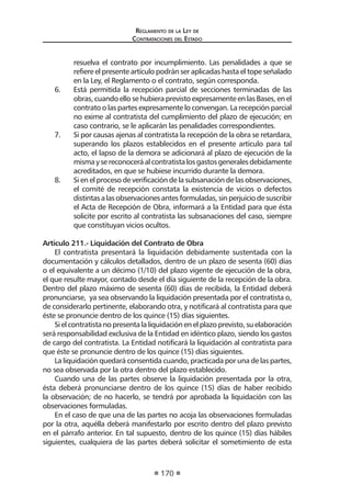 Reglamento de la Ley de
Contrataciones del Estado
170
resuelva el contrato por incumplimiento. Las penalidades a que se
refiere el presente artículo podrán ser aplicadas hasta el tope señalado
en la Ley, el Reglamento o el contrato, según corresponda.
6.	 Está permitida la recepción parcial de secciones terminadas de las
obras, cuando ello se hubiera previsto expresamente en las Bases, en el
contrato o las partes expresamente lo convengan. La recepción parcial
no exime al contratista del cumplimiento del plazo de ejecución; en
caso contrario, se le aplicarán las penalidades correspondientes.
7. 	 Si por causas ajenas al contratista la recepción de la obra se retardara,
superando los plazos establecidos en el presente artículo para tal
acto, el lapso de la demora se adicionará al plazo de ejecución de la
mismaysereconoceráalcontratistalosgastosgeneralesdebidamente
acreditados, en que se hubiese incurrido durante la demora.
8.	 Si en el proceso de verificación de la subsanación de las observaciones,
el comité de recepción constata la existencia de vicios o defectos
distintasalasobservacionesantesformuladas,sinperjuiciodesuscribir
el Acta de Recepción de Obra, informará a la Entidad para que ésta
solicite por escrito al contratista las subsanaciones del caso, siempre
que constituyan vicios ocultos.
Artículo 211.- Liquidación del Contrato de Obra
El contratista presentará la liquidación debidamente sustentada con la
documentación y cálculos detallados, dentro de un plazo de sesenta (60) días
o el equivalente a un décimo (1/10) del plazo vigente de ejecución de la obra,
el que resulte mayor, contado desde el día siguiente de la recepción de la obra.
Dentro del plazo máximo de sesenta (60) días de recibida, la Entidad deberá
pronunciarse, ya sea observando la liquidación presentada por el contratista o,
de considerarlo pertinente, elaborando otra, y notificará al contratista para que
éste se pronuncie dentro de los quince (15) días siguientes.
Sielcontratistanopresentalaliquidaciónenelplazoprevisto,suelaboración
será responsabilidad exclusiva de la Entidad en idéntico plazo, siendo los gastos
de cargo del contratista. La Entidad notificará la liquidación al contratista para
que éste se pronuncie dentro de los quince (15) días siguientes.
La liquidación quedará consentida cuando, practicada por una de las partes,
no sea observada por la otra dentro del plazo establecido.
Cuando una de las partes observe la liquidación presentada por la otra,
ésta deberá pronunciarse dentro de los quince (15) días de haber recibido
la observación; de no hacerlo, se tendrá por aprobada la liquidación con las
observaciones formuladas.
En el caso de que una de las partes no acoja las observaciones formuladas
por la otra, aquélla deberá manifestarlo por escrito dentro del plazo previsto
en el párrafo anterior. En tal supuesto, dentro de los quince (15) días hábiles
siguientes, cualquiera de las partes deberá solicitar el sometimiento de esta
 