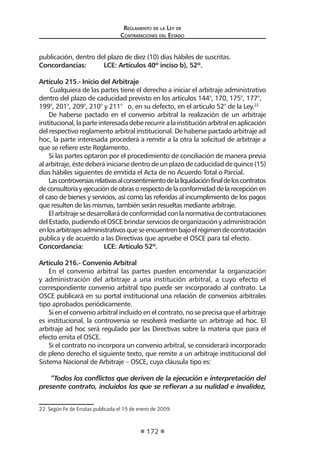 Reglamento de la Ley de
Contrataciones del Estado
172
publicación, dentro del plazo de diez (10) días hábiles de suscritas.
Concordancias:	 LCE: Artículos 40º inciso b), 52º.
Artículo 215.- Inicio del Arbitraje
Cualquiera de las partes tiene el derecho a iniciar el arbitraje administrativo
dentro del plazo de caducidad previsto en los artículos 144°, 170, 175°, 177°,
199°, 201°, 209°, 210° y 211° o, en su defecto, en el articulo 52° de la Ley.22
De haberse pactado en el convenio arbitral la realización de un arbitraje
institucional,laparteinteresadadeberecurriralainstituciónarbitralenaplicación
del respectivo reglamento arbitral institucional. De haberse pactado arbitraje ad
hoc, la parte interesada procederá a remitir a la otra la solicitud de arbitraje a
que se refiere este Reglamento.
Si las partes optaron por el procedimiento de conciliación de manera previa
al arbitraje, éste deberá iniciarse dentro de un plazo de caducidad de quince (15)
días hábiles siguientes de emitida el Acta de no Acuerdo Total o Parcial.
Lascontroversiasrelativasalconsentimientodelaliquidaciónfinaldeloscontratos
deconsultoríayejecucióndeobrasorespectodelaconformidaddelarecepciónen
el caso de bienes y servicios, así como las referidas al incumplimiento de los pagos
que resulten de las mismas, también serán resueltas mediante arbitraje.
Elarbitrajesedesarrollarádeconformidadconlanormativadecontrataciones
del Estado, pudiendo el OSCE brindar servicios de organización y administración
enlosarbitrajesadministrativosqueseencuentrenbajoelrégimendecontratación
publica y de acuerdo a las Directivas que apruebe el OSCE para tal efecto.
Concordancia: 	 LCE: Artículo 52º.
Artículo 216.- Convenio Arbitral
En el convenio arbitral las partes pueden encomendar la organización
y administración del arbitraje a una institución arbitral, a cuyo efecto el
correspondiente convenio arbitral tipo puede ser incorporado al contrato. La
OSCE publicará en su portal institucional una relación de convenios arbitrales
tipo aprobados periódicamente.
Si en el convenio arbitral incluido en el contrato, no se precisa que el arbitraje
es institucional, la controversia se resolverá mediante un arbitraje ad hoc. El
arbitraje ad hoc será regulado por las Directivas sobre la materia que para el
efecto emita el OSCE.
Si el contrato no incorpora un convenio arbitral, se considerará incorporado
de pleno derecho el siguiente texto, que remite a un arbitraje institucional del
Sistema Nacional de Arbitraje – OSCE, cuya cláusula tipo es:
“Todos los conflictos que deriven de la ejecución e interpretación del
presente contrato, incluidos los que se refieran a su nulidad e invalidez,
22  Según Fe de Erratas publicada el 15 de enero de 2009.
 