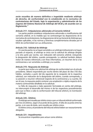 173
Reglamento de la ley de
Contrataciones del Estado
serán resueltos de manera definitiva e inapelable mediante arbitraje
de derecho, de conformidad con lo establecido en la normativa de
contrataciones del Estado, bajo la organización y administración de los
órganos del Sistema Nacional de Arbitraje del OCSE y de acuerdo con su
Reglamento.”
Articulo 217.- Estipulaciones adicionales al Convenio Arbitral
Las partes podrán establecer estipulaciones adicionales o modificatorias del
convenio arbitral, en la medida que no contravengan las disposiciones de la
normativa de contrataciones, las disposiciones de la Ley General de Arbitraje que
resulten aplicables, ni las normas y Directivas complementarias dictadas por el
OSCE de conformidad con sus atribuciones.
Artículo 218.- Solicitud de Arbitraje
Encasolaspartesnosehayansometidoaunarbitrajeinstitucionalonohayan
pactado al respecto, el arbitraje se inicia con la solicitud de arbitraje dirigida
a la otra parte por escrito, con indicación del convenio arbitral, incluyendo
la designación del árbitro, cuando corresponda. La solicitud también deberá
incluir de manera referencial y con fines informativos, un resumen de la o las
controversias a ser sometidas a arbitraje y su cuantía.
Artículo 219.- Respuesta de Arbitraje
La parte que reciba una solicitud de arbitraje de conformidad con el articulo
precedente, deberá responderla por escrito dentro del plazo de diez (10) días
hábiles, contados a partir del día siguiente de la recepción de la respectiva
solicitud, con indicación de la designación del árbitro, cuando corresponda, y
su posición o resumen referencial respecto de la controversia y su cuantía. De
ser el caso, la respuesta podrá contener una ampliación o réplica respecto de la
materia controvertida detallada en la solicitud.
La falta de respuesta o toda oposición formulada en contra del arbitraje,
no interrumpirá el desarrollo del mismo ni de los respectivos procedimientos
para que se lleve a cabo la conformación del tribunal arbitral y la tramitación
del arbitraje.
Artículo 220.- Árbitros
Elarbitrajeseráresueltoporárbitroúnicooporuntribunalarbitralconformado
por tres (3) árbitros, según el acuerdo de las partes. A falta de acuerdo entre las
partes, o en caso de duda, será resuelto por árbitro único.
El árbitro único y el presidente del tribunal arbitral deben ser necesariamente
abogados.
Artículo 221.- Impedimentos
Se encuentran impedidos para actuar como árbitros
 