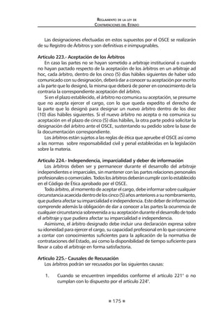 175
Reglamento de la ley de
Contrataciones del Estado
Las designaciones efectuadas en estos supuestos por el OSCE se realizarán
de su Registro de Árbitros y son definitivas e inimpugnables.
Artículo 223.- Aceptación de los Árbitros
En caso las partes no se hayan sometido a arbitraje institucional o cuando
no hayan pactado respecto de la aceptación de los árbitros en un arbitraje ad
hoc, cada árbitro, dentro de los cinco (5) días hábiles siguientes de haber sido
comunicado con su designación, deberá dar a conocer su aceptación por escrito
a la parte que lo designó, la misma que deberá de poner en conocimiento de la
contraria la correspondiente aceptación del árbitro.
Si en el plazo establecido, el árbitro no comunica su aceptación, se presume
que no acepta ejercer el cargo, con lo que queda expedito el derecho de
la parte que lo designó para designar un nuevo árbitro dentro de los diez
(10) días hábiles siguientes. Si el nuevo árbitro no acepta o no comunica su
aceptación en el plazo de cinco (5) días hábiles, la otra parte podrá solicitar la
designación del árbitro ante el OSCE, sustentando su pedido sobre la base de
la documentación correspondiente.
Los árbitros están sujetos a las reglas de ética que apruebe el OSCE así como
a las normas sobre responsabilidad civil y penal establecidas en la legislación
sobre la materia.
Articulo 224.- Independencia, imparcialidad y deber de información
Los árbitros deben ser y permanecer durante el desarrollo del arbitraje
independientes e imparciales, sin mantener con las partes relaciones personales
profesionalesocomerciales.Todoslosárbitrosdeberáncumplirconloestablecido
en el Código de Ética aprobado por el OSCE.
Todo árbitro, al momento de aceptar el cargo, debe informar sobre cualquier
circunstanciaacaecidadentrodeloscinco(5)añosanterioresasunombramiento,
quepudieraafectarsuimparcialidadeindependencia.Estedeberdeinformación
comprende además la obligación de dar a conocer a las partes la ocurrencia de
cualquiercircunstanciasobrevenidaasuaceptaciónduranteeldesarrollodetodo
el arbitraje y que pudiera afectar su imparcialidad e independencia.
Asimismo, el árbitro designado debe incluir una declaración expresa sobre
su idoneidad para ejercer el cargo, su capacidad profesional en lo que concierne
a contar con conocimientos suficientes para la aplicación de la normativa de
contrataciones del Estado, así como la disponibilidad de tiempo suficiente para
llevar a cabo el arbitraje en forma satisfactoria.
Articulo 225.- Causales de Recusación
Los árbitros podrán ser recusados por las siguientes causas:
1.	 Cuando se encuentren impedidos conforme el artículo 221° o no
cumplan con lo dispuesto por el artículo 224°.
 