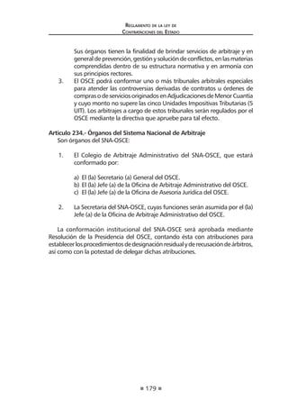 179
Reglamento de la ley de
Contrataciones del Estado
Sus órganos tienen la finalidad de brindar servicios de arbitraje y en
general de prevención, gestión y solución de conflictos, en las materias
comprendidas dentro de su estructura normativa y en armonía con
sus principios rectores.
3.	 El OSCE podrá conformar uno o más tribunales arbitrales especiales
para atender las controversias derivadas de contratos u órdenes de
comprasodeserviciosoriginadosenAdjudicacionesdeMenorCuantía
y cuyo monto no supere las cinco Unidades Impositivas Tributarias (5
UIT). Los arbitrajes a cargo de estos tribunales serán regulados por el
OSCE mediante la directiva que apruebe para tal efecto.
Articulo 234.- Órganos del Sistema Nacional de Arbitraje
Son órganos del SNA-OSCE:
1.	 El Colegio de Arbitraje Administrativo del SNA-OSCE, que estará
conformado por:
a)	 El (la) Secretario (a) General del OSCE.
b)	El (la) Jefe (a) de la Oficina de Arbitraje Administrativo del OSCE.
c)	 El (la) Jefe (a) de la Oficina de Asesoría Jurídica del OSCE.
2.	 La Secretaria del SNA-OSCE, cuyas funciones serán asumida por el (la)
Jefe (a) de la Oficina de Arbitraje Administrativo del OSCE.
La conformación institucional del SNA-OSCE será aprobada mediante
Resolución de la Presidencia del OSCE, contando ésta con atribuciones para
establecerlosprocedimientosdedesignaciónresidualyderecusacióndeárbitros,
así como con la potestad de delegar dichas atribuciones.
 