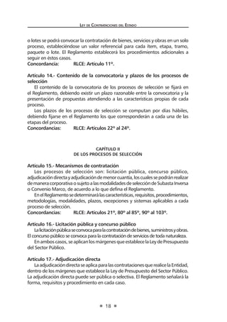 Ley de Contrataciones del Estado
18
o lotes se podrá convocar la contratación de bienes, servicios y obras en un solo
proceso, estableciéndose un valor referencial para cada ítem, etapa, tramo,
paquete o lote. El Reglamento establecerá los procedimientos adicionales a
seguir en éstos casos.
Concordancia:	 RLCE: Artículo 11º.
Artículo 14.- Contenido de la convocatoria y plazos de los procesos de
selección
El contenido de la convocatoria de los procesos de selección se fijará en
el Reglamento, debiendo existir un plazo razonable entre la convocatoria y la
presentación de propuestas atendiendo a las características propias de cada
proceso.
Los plazos de los procesos de selección se computan por días hábiles,
debiendo fijarse en el Reglamento los que corresponderán a cada una de las
etapas del proceso.
Concordancias:	 RLCE: Artículos 22º al 24º.
CAPÍTULO II
De los Procesos de selección
Artículo 15.- Mecanismos de contratación
Los procesos de selección son: licitación pública, concurso público,
adjudicacióndirectayadjudicacióndemenorcuantía,loscualessepodránrealizar
demaneracorporativaosujetoalasmodalidadesdeseleccióndeSubastaInversa
o Convenio Marco, de acuerdo a lo que defina el Reglamento.
EnelReglamentosedeterminarálascaracterísticas,requisitos,procedimientos,
metodologías, modalidades, plazos, excepciones y sistemas aplicables a cada
proceso de selección.
Concordancias:	 RLCE: Artículos 21º, 80º al 85º, 90º al 103º.
Artículo 16.- Licitación pública y concurso público
Lalicitaciónpúblicaseconvocaparalacontratacióndebienes,suministrosyobras.
El concurso público se convoca para la contratación de servicios de toda naturaleza.
En ambos casos, se aplican los márgenes que establece la Ley de Presupuesto
del Sector Público.
Artículo 17.- Adjudicación directa
LaadjudicacióndirectaseaplicaparalascontratacionesquerealicelaEntidad,
dentro de los márgenes que establece la Ley de Presupuesto del Sector Público.
La adjudicación directa puede ser pública o selectiva. El Reglamento señalará la
forma, requisitos y procedimiento en cada caso.
 