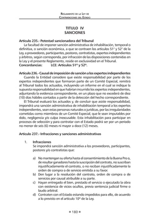 Reglamento de la Ley de
Contrataciones del Estado
180
TITULO IV
SANCIONES
Artículo 235.- Potestad sancionadora del Tribunal
La facultad de imponer sanción administrativa de inhabilitación, temporal o
definitiva, o sanción económica, a que se contraen los artículos 51° y 52° de la
Ley,aproveedores,participantes,postores,contratistas,expertosindependientes
y árbitros, según corresponda, por infracción de las disposiciones contenidas en
la Ley y el presente Reglamento, reside en exclusividad en el Tribunal.
Concordancias:	 LCE: Artículos 51º y 52º.
Artículo236.-Causaldeimposicióndesanciónalosexpertosindependientes
Cuando la Entidad considere que existe responsabilidad por parte de los
expertos independientes que formaron parte de un Comité Especial, remitirá
al Tribunal todos los actuados, incluyendo un informe en el cual se indique la
supuesta responsabilidad en que habrían incurrido los expertos independientes,
adjuntando la evidencia correspondiente, en un plazo que no excederá de diez
(10) días hábiles contados a partir de la detección del hecho correspondiente.
El Tribunal evaluará los actuados y, de concluir que asiste responsabilidad,
impondrá una sanción administrativa de inhabilitación temporal a los expertos
independientes, sean estas personas naturales o jurídicas, por las irregularidades
cometidas como miembros de un Comité Especial, que le sean imputables por
dolo, negligencia y/o culpa inexcusable. Esta inhabilitación para participar en
procesos de selección y para contratar con el Estado podrá ser por un periodo
no menor de seis (6) meses ni mayor a doce (12) meses.
Artículo 237.- Infracciones y sanciones administrativas
1.	 Infracciones
	 Se impondrá sanción administrativa a los proveedores, participantes,
postores y/o contratistas que:
a)	 NomantengansuofertahastaelconsentimientodelaBuenaProo,
deresultarganadoreshastalasuscripcióndelcontrato,nosuscriban
injustificadamente el contrato, o no reciban injustificadamente la
orden de compra o de servicio emitida a su favor.
b)	 Den lugar a la resolución del contrato, orden de compra o de
servicios por causal atribuible a su parte.
c)	 Hayan entregado el bien, prestado el servicio o ejecutado la obra
con existencia de vicios ocultos, previa sentencia judicial firme o
laudo arbitral.
d)	 Contraten con el Estado estando impedidos para ello, de acuerdo
a lo previsto en el artículo 10º de la Ley.
 