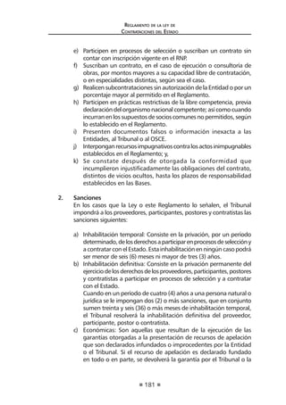 181
Reglamento de la ley de
Contrataciones del Estado
e)	 Participen en procesos de selección o suscriban un contrato sin
contar con inscripción vigente en el RNP.
f)	 Suscriban un contrato, en el caso de ejecución o consultoría de
obras, por montos mayores a su capacidad libre de contratación,
o en especialidades distintas, según sea el caso.
g)	 Realicen subcontrataciones sin autorización de la Entidad o por un
porcentaje mayor al permitido en el Reglamento.
h)	 Participen en prácticas restrictivas de la libre competencia, previa
declaración del organismo nacional competente; así como cuando
incurran en los supuestos de socios comunes no permitidos, según
lo establecido en el Reglamento.
i)	 Presenten documentos falsos o información inexacta a las
Entidades, al Tribunal o al OSCE.
j)	 Interponganrecursosimpugnativoscontralosactosinimpugnables
establecidos en el Reglamento; y,
k)	 Se constate después de otorgada la conformidad que
incumplieron injustificadamente las obligaciones del contrato,
distintos de vicios ocultos, hasta los plazos de responsabilidad
establecidos en las Bases.
2. 	 Sanciones
	 En los casos que la Ley o este Reglamento lo señalen, el Tribunal
impondrá a los proveedores, participantes, postores y contratistas las
sanciones siguientes:
a)	 Inhabilitación temporal: Consiste en la privación, por un período
determinado,delosderechosaparticiparenprocesosdeseleccióny
a contratar con el Estado. Esta inhabilitación en ningún caso podrá
ser menor de seis (6) meses ni mayor de tres (3) años.
b)	 Inhabilitación definitiva: Consiste en la privación permanente del
ejerciciodelosderechosdelosproveedores,participantes,postores
y contratistas a participar en procesos de selección y a contratar
con el Estado.
	 Cuando en un período de cuatro (4) años a una persona natural o
jurídica se le impongan dos (2) o más sanciones, que en conjunto
sumen treinta y seis (36) o más meses de inhabilitación temporal,
el Tribunal resolverá la inhabilitación definitiva del proveedor,
participante, postor o contratista.
c)	 Económicas: Son aquellas que resultan de la ejecución de las
garantías otorgadas a la presentación de recursos de apelación
que son declarados infundados o improcedentes por la Entidad
o el Tribunal. Si el recurso de apelación es declarado fundado
en todo o en parte, se devolverá la garantía por el Tribunal o la
 