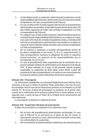 Reglamento de la Ley de
Contrataciones del Estado
184
3.	 La Sala deberá emitir su resolución, determinando la existencia o no de
responsabilidadadministrativa,dentrodelostres(3)mesesderemitido
el expediente a la Sala correspondiente del Tribunal.
4.	 Encasosedebaemitiracuerdorespectodeliniciodeunprocedimiento
administrativosancionador,laSaladebehacerlodentrodelosdiez(10)
días hábiles siguientes de haber sido remitido el expediente a la Sala
correspondiente del Tribunal.
5.	 Encualquiercaso,laSalaemitiráresolución,determinandolaexistencia
oinexistenciaderesponsabilidadadministrativa,enunplazonomayor
aloscuatro(4)mesesderemitidoelexpedienteaSala;y,tratándosedel
inicio de un procedimiento administrativo sancionador en un plazo no
mayor de treinta (30) días hábiles de haber sido remitido el expediente
a la Sala correspondiente.
6.	 De no emitirse la resolución o acuerdo correspondiente dentro de
los plazos establecidos en los incisos 3), 4) y 5), respectivamente, la
Sala correspondiente mantiene la obligación de emitir el respectivo
pronunciamiento, sin perjuicio de las responsabilidades que le
corresponda, de ser el caso.
7.	 En caso el procedimiento deba suspenderse por la tramitación de un
procesojudicialoarbitral,deconformidadconlodispuestoenelartículo
245°, el plazo indicado en el inciso 3) del presente artículo quedará
suspendido. La suspensión de dicho plazo surtirá efecto a partir del
acuerdo de la Sala correspondiente, y en tanto no sea comunicado con
la sentencia judicial o laudo arbitral que dé término al proceso.
Artículo 243.- Prescripción
Las infracciones establecidas en el presente Reglamento para efectos de las
sanciones a las que se refiere el presente Título, prescriben a los tres (3) años
de cometidas. Para el caso de las infracciones previstas en los literales c) y k) del
artículo 51° de la Ley, el plazo de prescripción se computa, en el primer caso,
a partir de la notificación de la sentencia judicial firme o laudo arbitral, y en el
segundo caso, a partir de que el Titular de la Entidad toma conocimiento del
incumplimiento.
La prescripción se declarará a solicitud de parte.
Artículo 244.- Suspensión del plazo de prescripción
El plazo de prescripción se suspende en los siguientes casos:
1.	 Por el inicio del procedimiento administrativo sancionador. En caso
que el Tribunal no se pronuncie en el plazo de dos (2) meses, la
prescripción reanuda su curso, adicionándose el periodo transcurrido
con anterioridad a la suspensión.
2.	 Por la tramitación de proceso judicial o arbitral que sea necesario para la
 