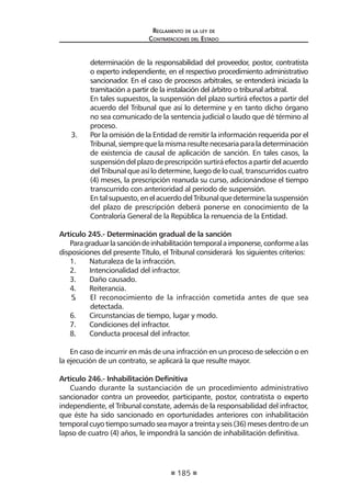 185
Reglamento de la ley de
Contrataciones del Estado
determinación de la responsabilidad del proveedor, postor, contratista
o experto independiente, en el respectivo procedimiento administrativo
sancionador. En el caso de procesos arbitrales, se entenderá iniciada la
tramitación a partir de la instalación del árbitro o tribunal arbitral.
	 En tales supuestos, la suspensión del plazo surtirá efectos a partir del
acuerdo del Tribunal que así lo determine y en tanto dicho órgano
no sea comunicado de la sentencia judicial o laudo que dé término al
proceso.
3.	 Por la omisión de la Entidad de remitir la información requerida por el
Tribunal,siemprequelamismaresultenecesariaparaladeterminación
de existencia de causal de aplicación de sanción. En tales casos, la
suspensióndelplazodeprescripciónsurtiráefectosapartirdelacuerdo
del Tribunal que así lo determine, luego de lo cual, transcurridos cuatro
(4) meses, la prescripción reanuda su curso, adicionándose el tiempo
transcurrido con anterioridad al periodo de suspensión.
	 Entalsupuesto,enelacuerdodelTribunalquedeterminelasuspensión
del plazo de prescripción deberá ponerse en conocimiento de la
Contraloría General de la República la renuencia de la Entidad.
Artículo 245.- Determinación gradual de la sanción
Paragraduarlasancióndeinhabilitacióntemporalaimponerse,conformealas
disposiciones del presente Título, el Tribunal considerará los siguientes criterios:
1.	 Naturaleza de la infracción.
2.	 Intencionalidad del infractor.
3.	 Daño causado.
4.	 Reiterancia.
5.	 El reconocimiento de la infracción cometida antes de que sea
detectada.
6.	 Circunstancias de tiempo, lugar y modo.
7.	 Condiciones del infractor.
8.	 Conducta procesal del infractor.
En caso de incurrir en más de una infracción en un proceso de selección o en
la ejecución de un contrato, se aplicará la que resulte mayor.
Artículo 246.- Inhabilitación Definitiva
Cuando durante la sustanciación de un procedimiento administrativo
sancionador contra un proveedor, participante, postor, contratista o experto
independiente, el Tribunal constate, además de la responsabilidad del infractor,
que éste ha sido sancionado en oportunidades anteriores con inhabilitación
temporalcuyotiemposumadoseamayoratreintayseis(36)mesesdentrodeun
lapso de cuatro (4) años, le impondrá la sanción de inhabilitación definitiva.
 