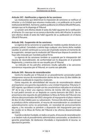Reglamento de la Ley de
Contrataciones del Estado
186
Artículo 247.- Notificación y vigencia de las sanciones
Las resoluciones que determinan la imposición de sanciones se notifican al
infractor y a la Entidad que estuviera involucrada, y se publicarán en la portal
institucionaldelOSCE.Asimismo,podránpublicarseenelDiarioOficialElPeruano,
siempre que así lo disponga el Tribunal.
La sanción será efectiva desde el sexto día hábil siguiente de la notificación
al infractor. En caso que no se conozca domicilio cierto del infractor, la sanción
será efectiva desde el sexto día hábil siguiente de su publicación en el Diario
Oficial El Peruano.
Artículo 248.- Suspensión de las sanciones.
La vigencia de las sanciones se suspende por medida cautelar dictada en un
proceso judicial. Cancelada o extinta bajo cualquier otra forma dicha medida
cautelar, la sanción continuará su curso por el periodo restante al momento de
la suspensión, siempre que la resolución del Tribunal que dispuso la sanción no
haya sido revocada por mandato judicial firme.
La vigencia de las sanciones también se suspende por la interposición del
recurso de reconsideración, de conformidad con lo dispuesto en el presente
Reglamento, y mientras éste no sea resuelto por el Tribunal.
Lo indicado en los párrafos anteriores resulta aplicable a las sanciones
económicas impuestas por el Tribunal, en cuanto sea aplicable.
Artículo 249.- Recurso de reconsideración
Contra lo resuelto por el Tribunal en un procedimiento sancionador podrá
interponerse recurso de reconsideración dentro de los cinco (5) días hábiles de
notificada o publicada la respectiva resolución.
Como requisito de admisibilidad del recurso de reconsideración deberá
acompañarse una garantía equivalente a una Unidad Impositiva Tributaria (1
UIT) vigente, que deberá cumplir con las características indicadas en el artículo
39° de la Ley y tener una vigencia mínima de treinta (30) días calendario,
la cual podrá consistir en un depósito en cuenta bancaria del OSCE. De no
presentarse este requisito de admisibilidad, la Mesa de Partes del Tribunal o las
oficinas desconcentradas del OSCE otorgarán al impugnante el plazo máximo
de dos (2) días hábiles para su subsanación. Transcurrido dicho plazo sin que
se produzca dicha subsanación, el recurso de reconsideración se considerará
automáticamente como no presentado, sin necesidad de pronunciamiento
alguno, y los recaudos se pondrán a disposición del impugnante para que
los recabe en la Mesa de Partes del Tribunal o las oficinas desconcentradas
del OSCE.
Cuandosedeclarefundado,entodooenparte,elrecursodereconsideración
o se declare nulo el procedimiento administrativo sancionador, se devolverá la
garantía presentada. De declararse infundado o improcedente el recurso, se
ejecutará la garantía.
 