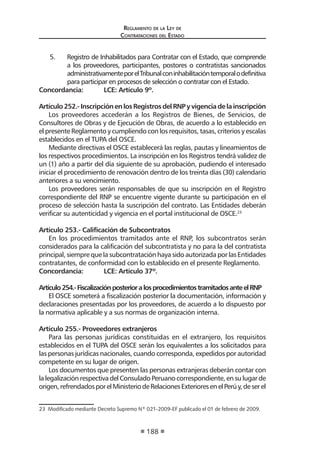 Reglamento de la Ley de
Contrataciones del Estado
188
5.	 Registro de Inhabilitados para Contratar con el Estado, que comprende
a los proveedores, participantes, postores o contratistas sancionados
administrativamenteporelTribunalconinhabilitacióntemporalodefinitiva
para participar en procesos de selección o contratar con el Estado.
Concordancia:	 LCE: Artículo 9º.
Artículo252.-InscripciónenlosRegistrosdelRNPyvigenciadelainscripción
Los proveedores accederán a los Registros de Bienes, de Servicios, de
Consultores de Obras y de Ejecución de Obras, de acuerdo a lo establecido en
el presente Reglamento y cumpliendo con los requisitos, tasas, criterios y escalas
establecidos en el TUPA del OSCE.
Mediante directivas el OSCE establecerá las reglas, pautas y lineamientos de
los respectivos procedimientos. La inscripción en los Registros tendrá validez de
un (1) año a partir del día siguiente de su aprobación, pudiendo el interesado
iniciar el procedimiento de renovación dentro de los treinta días (30) calendario
anteriores a su vencimiento.
Los proveedores serán responsables de que su inscripción en el Registro
correspondiente del RNP se encuentre vigente durante su participación en el
proceso de selección hasta la suscripción del contrato. Las Entidades deberán
verificar su autenticidad y vigencia en el portal institucional de OSCE.23
Artículo 253.- Calificación de Subcontratos
En los procedimientos tramitados ante el RNP, los subcontratos serán
considerados para la calificación del subcontratista y no para la del contratista
principal, siempre que la subcontratación haya sido autorizada por las Entidades
contratantes, de conformidad con lo establecido en el presente Reglamento.
Concordancia:	 LCE: Artículo 37º.
Artículo254.-FiscalizaciónposterioralosprocedimientostramitadosanteelRNP
El OSCE someterá a fiscalización posterior la documentación, información y
declaraciones presentadas por los proveedores, de acuerdo a lo dispuesto por
la normativa aplicable y a sus normas de organización interna.
Artículo 255.- Proveedores extranjeros
Para las personas jurídicas constituidas en el extranjero, los requisitos
establecidos en el TUPA del OSCE serán los equivalentes a los solicitados para
las personas jurídicas nacionales, cuando corresponda, expedidos por autoridad
competente en su lugar de origen.
Los documentos que presenten las personas extranjeras deberán contar con
la legalización respectiva del Consulado Peruano correspondiente, en su lugar de
origen,refrendadosporelMinisteriodeRelacionesExterioresenelPerúy,deserel
23  Modificado mediante Decreto Supremo Nº 021-2009-EF publicado el 01 de febrero de 2009.
 
