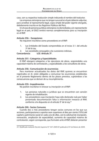 189
Reglamento de la ley de
Contrataciones del Estado
caso, con su respectiva traducción simple indicando el nombre del traductor.
Las empresas extranjeras que no tengan sucursal en el país deberán adjuntar,
para acreditar al representante legal, copia simple del poder vigente otorgado,
debidamente inscrito en los Registros Públicos del Perú.
Enelcasodepersonasjurídicasextranjerasnodomiciliadasysinrepresentante
legal en el país, el OSCE emitirá normas complementarias para su inscripción
en el RNP.
Artículo 256.- Excepciones
No requieren inscribirse como proveedores en el RNP:
1.	 Las Entidades del Estado comprendidas en el inciso 3.1. del artículo
3º.de la Ley.
2.	 Las sociedades conyugales y las sucesiones indivisas.
Concordancia:	 LCE: Artículo 3º.
Artículo 257.- Categorías y Especialidades
El RNP otorgará categorías a los ejecutores de obras, asignándoles una
capacidad máxima de contratación, y especialidades a los consultores de obras.
Artículo 258.- Comunicación de ocurrencias
Para mantener actualizados los datos del RNP, quienes se encuentren
registrados en él, están obligados a comunicar las ocurrencias establecidas
en el presente Reglamento dentro de los plazos previstos, sujetándose a las
consecuencias que se deriven de su incumplimiento.
Artículo 259.- Impedimentos
No podrán inscribirse ni renovar su inscripción en el RNP:
1.	 Las personas naturales o jurídicas que se encuentren con sanción
vigente de inhabilitación.
2.	 Los proveedores cuya inscripción haya sido declarada nula por haber
presentado documentación falsa o información inexacta al RNP,
conforme a lo dispuesto en el artículo 9° de la Ley.24
Artículo 260.- Socios Comunes
Cuando dos o más proveedores tengan socios comunes en los que sus
acciones, participaciones o aportes sean superiores al diez por ciento (10%) del
capital o patrimonio social en cada uno de ellos, con la solicitud de inscripción,
renovación, ampliación de especialidad, aumento de capacidad máxima de
contratación, según corresponda, que formulen ante el RNP, deberán presentar
24  Modificado mediante Decreto Supremo Nº 021-2009-EF publicado el 01 de febrero de 2009.
 