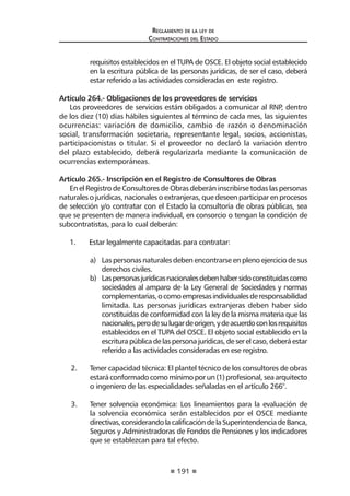 191
Reglamento de la ley de
Contrataciones del Estado
requisitos establecidos en el TUPA de OSCE. El objeto social establecido
en la escritura pública de las personas jurídicas, de ser el caso, deberá
estar referido a las actividades consideradas en este registro.
Artículo 264.- Obligaciones de los proveedores de servicios
Los proveedores de servicios están obligados a comunicar al RNP, dentro
de los diez (10) días hábiles siguientes al término de cada mes, las siguientes
ocurrencias: variación de domicilio, cambio de razón o denominación
social, transformación societaria, representante legal, socios, accionistas,
participacionistas o titular. Si el proveedor no declaró la variación dentro
del plazo establecido, deberá regularizarla mediante la comunicación de
ocurrencias extemporáneas.
Artículo 265.- Inscripción en el Registro de Consultores de Obras
En el Registro de Consultores de Obras deberán inscribirse todas las personas
naturales o jurídicas, nacionales o extranjeras, que deseen participar en procesos
de selección y/o contratar con el Estado la consultoría de obras públicas, sea
que se presenten de manera individual, en consorcio o tengan la condición de
subcontratistas, para lo cual deberán:
1.	 Estar legalmente capacitadas para contratar:
a)	 Las personas naturales deben encontrarse en pleno ejercicio de sus
derechos civiles.
b)	 Laspersonasjurídicasnacionalesdebenhabersidoconstituidascomo
sociedades al amparo de la Ley General de Sociedades y normas
complementarias,ocomoempresasindividualesderesponsabilidad
limitada. Las personas jurídicas extranjeras deben haber sido
constituidas de conformidad con la ley de la misma materia que las
nacionales,perodesulugardeorigen,ydeacuerdoconlosrequisitos
establecidos en el TUPA del OSCE. El objeto social establecido en la
escriturapúblicadelaspersonajurídicas,deserelcaso,deberáestar
referido a las actividades consideradas en ese registro.
2.	 Tener capacidad técnica: El plantel técnico de los consultores de obras
estaráconformadocomomínimoporun(1)profesional,seaarquitecto
o ingeniero de las especialidades señaladas en el artículo 266°.
3.	 Tener solvencia económica: Los lineamientos para la evaluación de
la solvencia económica serán establecidos por el OSCE mediante
directivas,considerandolacalificacióndelaSuperintendenciadeBanca,
Seguros y Administradoras de Fondos de Pensiones y los indicadores
que se establezcan para tal efecto.
 