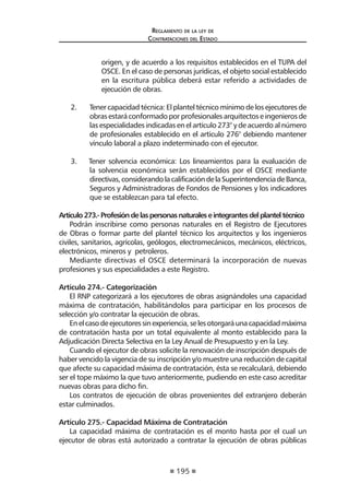 195
Reglamento de la ley de
Contrataciones del Estado
origen, y de acuerdo a los requisitos establecidos en el TUPA del
OSCE. En el caso de personas jurídicas, el objeto social establecido
en la escritura pública deberá estar referido a actividades de
ejecución de obras.
2.	 Tener capacidad técnica: El plantel técnico mínimo de los ejecutores de
obrasestaráconformadoporprofesionalesarquitectoseingenierosde
las especialidades indicadas en el artículo 273° y de acuerdo al número
de profesionales establecido en el artículo 276° debiendo mantener
vínculo laboral a plazo indeterminado con el ejecutor.
3. Tener solvencia económica: Los lineamientos para la evaluación de
la solvencia económica serán establecidos por el OSCE mediante
directivas,considerandolacalificacióndelaSuperintendenciadeBanca,
Seguros y Administradoras de Fondos de Pensiones y los indicadores
que se establezcan para tal efecto.
Artículo273.-Profesióndelaspersonasnaturaleseintegrantesdelplanteltécnico
Podrán inscribirse como personas naturales en el Registro de Ejecutores
de Obras o formar parte del plantel técnico los arquitectos y los ingenieros
civiles, sanitarios, agrícolas, geólogos, electromecánicos, mecánicos, eléctricos,
electrónicos, mineros y petroleros.
Mediante directivas el OSCE determinará la incorporación de nuevas
profesiones y sus especialidades a este Registro.
Artículo 274.- Categorización
El RNP categorizará a los ejecutores de obras asignándoles una capacidad
máxima de contratación, habilitándolos para participar en los procesos de
selección y/o contratar la ejecución de obras.
Enelcasodeejecutoressinexperiencia,selesotorgaráunacapacidadmáxima
de contratación hasta por un total equivalente al monto establecido para la
Adjudicación Directa Selectiva en la Ley Anual de Presupuesto y en la Ley.
Cuando el ejecutor de obras solicite la renovación de inscripción después de
haber vencido la vigencia de su inscripción y/o muestre una reducción de capital
que afecte su capacidad máxima de contratación, ésta se recalculará, debiendo
ser el tope máximo la que tuvo anteriormente, pudiendo en este caso acreditar
nuevas obras para dicho fin.
Los contratos de ejecución de obras provenientes del extranjero deberán
estar culminados.
Artículo 275.- Capacidad Máxima de Contratación
La capacidad máxima de contratación es el monto hasta por el cual un
ejecutor de obras está autorizado a contratar la ejecución de obras públicas
 